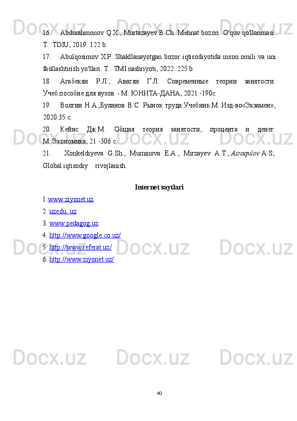 16. Abdurahmonov Q.X., Murtazayev B.Ch. Mehnat bozori. O'quv qo'llanmasi.
T.: TDIU, 2019. 122 b. 
17. Abulqosimov X.P. Shakllanayotgan bozor iqtisodiyotida inson omili va uni
faollashtirish yo'llari. T.: TMI nashriyoti, 2022. 225 b. 
18. Агабекян   Р.Л.,   Авагян   Г.Л.   Современные   теории   занятости:
Учеб.пособие для вузов. - М.:ЮНИТА-ДАНА, 2021.-190с. 
19. Волгин   Н.А.,Буланов   В.С.   Рынок   труда:Учебник.М.:Изд-во«Экзамен»,
2020.35 с. 
20. Кейнс   Дж.М.   Общая   теория   занятости,   процента   и   денег.
М.:Экономика,  21 .-306 с. 
21.   Xonkeldiyeva   G . Sh .,   Muminova   E . A .,   Mirzayev   A . T .,   Asraqulov   A . S ;.
Global iqtisodiy  rivojlanish.  
Internet saytlari
1. www.    ziyonet    .uz   
2.  uzedu    .    uz   
3.  www.pedagog.uz
4.  http://www.google.co.uz/         
5.  http://www.referat.uz/              
6.  http://www.ziyonet.uz/    
40