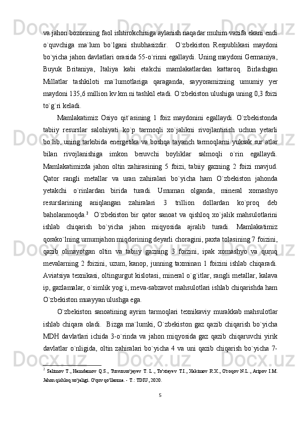 va jahon bozorining faol ishtirokchisiga aylanish naqadar muhim vazifa ekani endi
o`quvchiga   ma`lum   bo`lgani   shubhasizdir.     O`zbekiston   Respublikasi   maydoni
bo`yicha jahon davlatlari orasida 55-o`rinni egallaydi. Uning maydoni Germaniya,
Buyuk   Britaniya,   Italiya   kabi   etakchi   mamlakatlardan   kattaroq.   Birlashgan
Millatlar   tashkiloti   ma`lumotlariga   qaraganda,   sayyoramizning   umumiy   yer
maydoni 135,6 million kv.km.ni tashkil etadi. O`zbekiston ulushiga uning 0,3 foizi
to`g`ri keladi. 
Mamlakatimiz   Osiyo   qit`asining   1   foiz   maydonini   egallaydi.   O`zbekistonda
tabiiy   resurslar   salohiyati   ko`p   tarmoqli   xo`jalikni   rivojlantirish   uchun   yetarli
bo`lib, uning tarkibida energetika va boshqa tayanch tarmoqlarni yuksak sur`atlar
bilan   rivojlanishiga   imkon   beruvchi   boyliklar   salmoqli   o`rin   egallaydi.
Mamlakatimizda   jahon   oltin   zahirasining   5   foizi,   tabiiy   gazning   2   foizi   mavjud.
Qator   rangli   metallar   va   uran   zahiralari   bo`yicha   ham   O`zbekiston   jahonda
yetakchi   o`rinlardan   birida   turadi.   Umuman   olganda,   mineral   xomashyo
resurslarining   aniqlangan   zahiralari   3   trillion   dollardan   ko`proq   deb
baholanmoqda. 2
    O`zbekiston   bir   qator   sanoat   va   qishloq   xo`jalik   mahsulotlarini
ishlab   chiqarish   bo`yicha   jahon   miqyosida   ajralib   turadi.   Mamlakatimiz
qorako`lning umumjahon miqdorining deyarli choragini, paxta tolasining 7 foizini,
qazib   olinayotgan   oltin   va   tabiiy   gazning   3   foizini,   ipak   xomashyo   va   quruq
mevalarning  2  foizini,  uzum,  kanop,  junning  taxminan  1  foizini   ishlab  chiqaradi.
Aviatsiya texnikasi, oltingurgut kislotasi, mineral o`g`itlar, rangli metallar, kalava
ip, gazlamalar, o`simlik yog`i, meva-sabzavot mahsulotlari ishlab chiqarishda ham
O`zbekiston muayyan ulushga ega. 
O`zbekiston   sanoatining   ayrim   tarmoqlari   texnikaviy   murakkab   mahsulotlar
ishlab   chiqara   oladi.     Bizga   ma`lumki,   O`zbekiston   gaz   qazib   chiqarish   bo`yicha
MDH   davlatlari   ichida   3-o`rinda  va   jahon  miqyosida   gaz   qazib   chiqaruvchi   yirik
davlatlar   o`nligida,   oltin   zahiralari   bo`yicha   4   va   uni   qazib   chiqarish   bo`yicha   7-
2
  Salimov   T.,   Hamdamov   Q.S.,   Tursunxo'jayev   T.   L.,   To'xtayev   T.I.,   Xakimov   R.X.,   O'roqov   N.L.,   Aripov   I.M.
Jahon qishloq xo'jaligi. O'quv qo'llanma. - T.: TDIU, 2020.
5