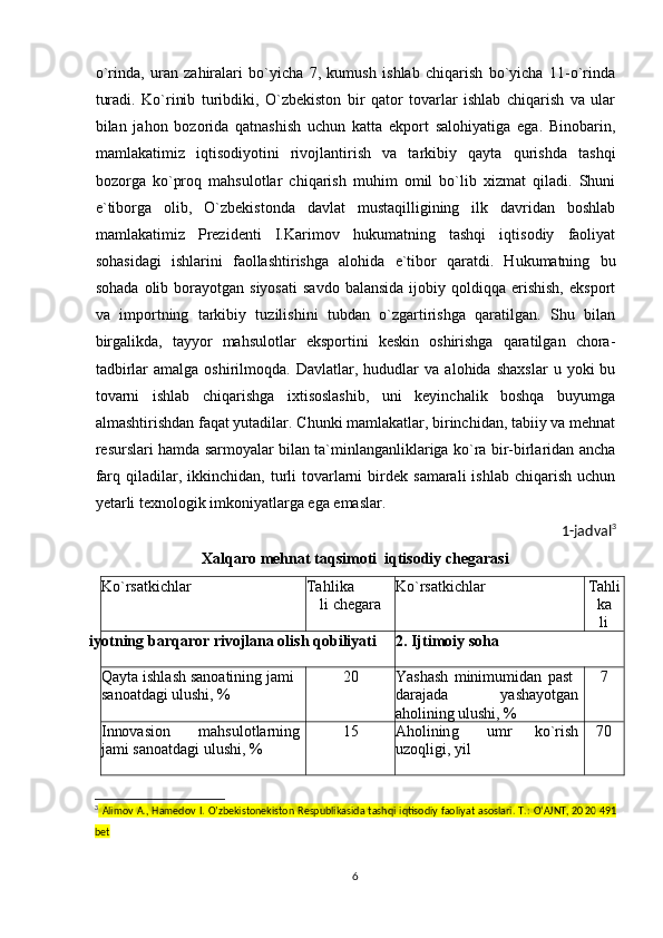 o`rinda,   uran   zahiralari   bo`yicha   7,   kumush   ishlab   chiqarish   bo`yicha   11-o`rinda
turadi.   Ko`rinib   turibdiki,   O`zbekiston   bir   qator   tovarlar   ishlab   chiqarish   va   ular
bilan   jahon   bozorida   qatnashish   uchun   katta   ekport   salohiyatiga   ega.   Binobarin,
mamlakatimiz   iqtisodiyotini   rivojlantirish   va   tarkibiy   qayta   qurishda   tashqi
bozorga   ko`proq   mahsulotlar   chiqarish   muhim   omil   bo`lib   xizmat   qiladi.   Shuni
e`tiborga   olib,   O`zbekistonda   davlat   mustaqilligining   ilk   davridan   boshlab
mamlakatimiz   Prezidenti   I.Karimov   hukumatning   tashqi   iqtisodiy   faoliyat
sohasidagi   ishlarini   faollashtirishga   alohida   e`tibor   qaratdi.   Hukumatning   bu
sohada   olib  borayotgan  siyosati  savdo   balansida   ijobiy  qoldiqqa  erishish,  eksport
va   importning   tarkibiy   tuzilishini   tubdan   o`zgartirishga   qaratilgan.   Shu   bilan
birgalikda,   tayyor   mahsulotlar   eksportini   keskin   oshirishga   qaratilgan   chora-
tadbirlar   amalga  oshirilmoqda.   Davlatlar,  hududlar   va   alohida   shaxslar   u   yoki   bu
tovarni   ishlab   chiqarishga   ixtisoslashib,   uni   keyinchalik   boshqa   buyumga
almashtirishdan faqat yutadilar. Chunki mamlakatlar, birinchidan, tabiiy va mehnat
resurslari hamda sarmoyalar bilan ta`minlanganliklariga ko`ra bir-birlaridan ancha
farq  qiladilar,  ikkinchidan,  turli  tovarlarni  birdek  samarali  ishlab   chiqarish  uchun
yetarli texnologik imkoniyatlarga ega emaslar.
1-jadval 3
Xalqaro mehnat taqsimoti  iqtisodiy  chegarasi
K o `r s a t k i c h lar T a h l i k a
li  c h e gara K o `r s a t k i c h lar T a h l i
k a
li
c h e ga
i y ot n i n g   b ar q a r or r iv oj l a n a o l i s h   qo b i l i ya ti 2 .   Ij t i m o i y   s o h a
Q a y ta   is h l a sh   s a n oa ti n in g   j a m i
sa n o a t da g i   u l u sh i ,   % 20 Y ash a s h   m ini m u m idan   p a st
dara j a da y ash a y otgan 
a h o l i ni ng   u lu s h i ,   % 7
I n no v a s io n m a h su l o t la r n in g
j a m i sa n oa t d a g i   u l ush i ,   % 15 A h o l i n in g u m r ko ` r i sh
u z o q l ig i ,   y il 70
3
  Alimov A., Hamedov I. O’zbekistonekiston  Respublikasida tashqi  iqtisodiy faoliyat asoslari. T.: O‘AJNT, 20 20   491
bet
6