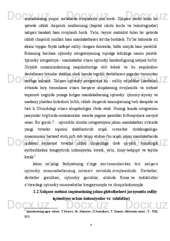 xizmatlarning   yuqori   sur'atlarda   rivojlanishi   yuz   berdi.   Xalqaro   savdo   bilan   bir
qatorda   ishlab   chiqarish   omillarining   (kapital   ishchi   kuchi   va   texnologiyalar)
xalqaro   harakati   ham   rivojlanib   bordi.   Ya'ni,   tayyor   mahsulot   bilan   bir   qatorda
ishlab chiqarish omillari ham mamlakatlararo ko'cha boshladi. To’lar bahosida o'z
aksini  topgan foyda nafaqat  milliy chegara doirasida,  balki xorijda ham  yaratildi.
Bulaming   barchasi   iqtisodiy   integratsiyaning   vujudga   kelishiga   zamin   yaratdi.
Iqtisodiy integratsiya - mamlakatlar o'zaro iqtisodiy hamkorligining natijasi bo'lib.
Xo'jalik   mexanizmlarining   yaqinlashuviga   olib   keladi   va   bu   yaqinlashuv
davlatlararo bitimlar shaklini oladi hamda tegishli davlatlararo organlar tomonidan
tartibga   solinadi.   Xalqaro   iqtisodiy   integratsiya   bu   -   milliy   xo'jaliklar   (davlatlar)
o'rtasida   ko'p   tomonlama   o'zaro   barqaror   aloqalaming   rivojlanishi   va   mehnat
taqsimoti   negizida   yuzaga   kelgan   mamlakatlarning   iqtisodiy.   ijtimoiy-siyosiy   va
madaniy jihatdan birlashuvi bo'lib, ishlab chiqarish tannoqlarining turli darajada va
turli   k   O'rinishdagi   o'zaro   aloqadorligini   ifoda   etadi.   Hozirgi   kunda   integratsion
jarayonlar to'g'risida mutaxassislar orasida yagona qarashlar kcfnsepsiyasi mavjud
emas. Bir guruh 7 .. iqtisodchi olimlar integratsiyani jahon mamlakatlari o'rtasida
yangi   tovarlar   oqimini   shakllantirish   orqali   «resurslar   cheklanganligi»
muammosini bartaraf etish yo'li deb talqip etishsa (bu orqali jahon mamlakatlarida
nisbatan   serxarajat   tovarlar   ishlab   chiqarishga   chek   qo·yilib.   texnologik
ayirboshlashni   kengaytirish   imkoniyatini   beradi,   ya'ni,   ilmiy-tadqiqot   va   tajriba
kerak. 5
J ahon   xо‘jaligi   faoliyatining   о‘ziga   xos   t om onl ar i dan   bi r i   xal qar o
i qt i sodi y   m unosabat l ar ni ng   i nt ensi v   r avi shda   rivojlanishidir.   Davlatlar,
davlatlar   guruhlari,   iqtisodiy   guruhlar,   alohida   firma   va   tashkilotlar
о‘rtasidagi iqtisodiy munosabatlar kengaymoqda va chuqurlashmoqda. 
1 . 2  Xalqaro mehnat taqsimotining jahon globollashuvi jarayonida  milliy
iqtisodiyot uchun imkoniyatlar va  tahdidlari
5
  Iqtisodiyotning agrar  sektori. T.Jo'rayev,  Sh. Allayarov,  X.Asatullayev,  T. Umarov, Ma'ruzalar  matni. -T.:  TIM,
2021
9 