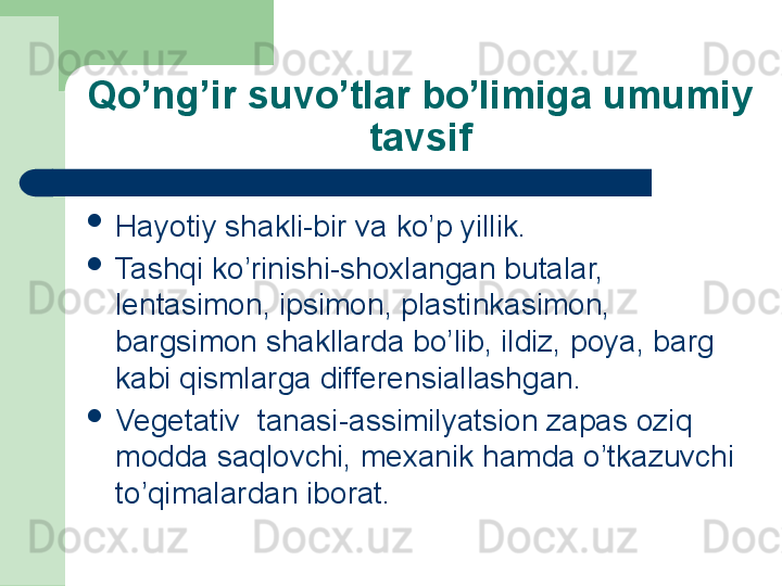 Qo’ng’ir suvo’tlar bo’limiga umumiy 
tavsif

Hayotiy shakli-bir va ko’p yillik.

Tashqi ko’rinishi-shoxlangan butalar, 
lentasimon, ipsimon, plastinkasimon, 
bargsimon shakllarda bo’lib, ildiz, poya, barg 
kabi qismlarga differensiallashgan. 

Vegetativ  tanasi-assimilyatsion zapas oziq 
modda saqlovchi, mexanik hamda o’tkazuvchi 
to’qimalardan iborat. 