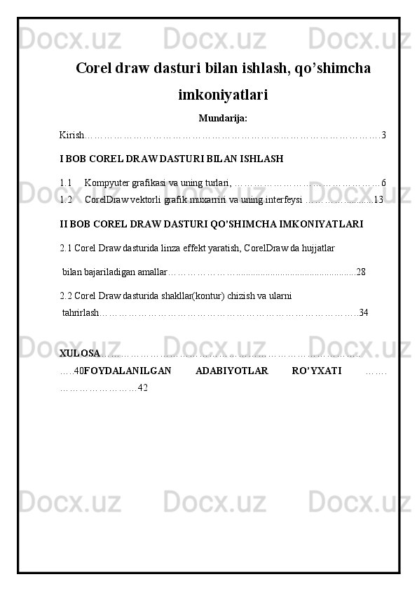 Corel draw dasturi bilan ishlash, qo’shimcha
imkoniyatlari
Mundarija:
Kirish……………………………………………………………………………….3
I BOB COREL DRAW DASTURI BILAN ISHLASH
1.1 Kompyuter grafikasi va uning turlari, ………………………………………6
1.2 CorelDraw   vektorli   grafik   mu х arriri   va   uning   interfeysi …………............13
II BOB COREL DRAW DASTURI QO’SHIMCHA IMKONIYATLARI
2.1 Corel Draw   dasturida   linza   effekt   yaratish, CorelDraw da   hujjatlar
  bilan   bajariladigan   amallar………………….................................................28
2.2 Corel Draw   dasturida shakllar(kontur)   chizish   va   ularni
 tahrirlash……………………………………………………………………..34
XULOSA ……………………………………………………………………..
…..40 FOYDALANILGAN   ADABIYOTLAR   RO’YXATI   …….
……………………42