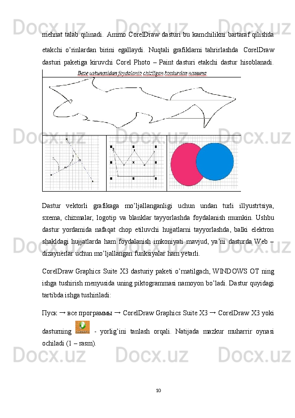 mehnat   talab qilinadi.   Ammo CorelDraw  dasturi  bu kamchilikni  bartaraf  qilishda
etakchi   o’rinlardan   birini   egallaydi.   Nuqtali   grafiklarni   tahrirlashda   CorelDraw
dasturi   paketiga   kiruvchi   Corel   Photo   –   Paint   dasturi   etakchi   dastur   hisoblanadi.
Dastur   vektorli   grafikaga   mo’ljallanganligi   uchun   undan   turli   illyustrtsiya,
s х ema,   chi zmalar,   logotip   va   blanklar   tayyorlashda   foydalanish   mumkin.   Ushbu
dast ur   yo rdamida   nafaqat   chop   etiluvchi   hujjatlarni   tayyorlashda,   balki   elektron
shaklda gi   hujjatlarda   ham   foydalanish   imkoniyati   mavjud,   ya’ni   dasturda   Web   –
dizaynerlar   uchun   mo’ljallangan   funksiyalar   ham  y etarli.
CorelDraw  Graphics   Suite   Х 3  dasturiy   paketi   o’rnatilgach,  WINDOWS   OT   ning
ishga   tushirish   menyusida   uning   piktogrammasi   namoyon   bo’ladi.   Dastur   quyidagi
tartibda ishga tushiriladi:
Пуск   →
  все   программы  →  CorelDraw Graphics   Suite   Х 3  →
 CorelDraw   Х 3 yoki
dasturning     -   yorlig’ini   tanlash   orqali.   Natijada   mazkur   muharrir   oynasi
ochiladi   (1   –   rasm).
10 