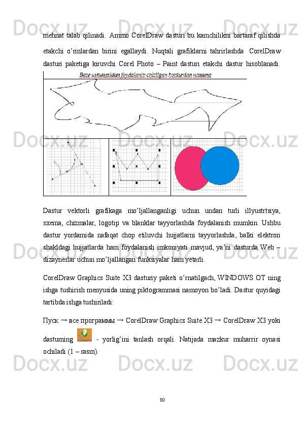 mehnat   talab qilinadi.   Ammo CorelDraw  dasturi  bu kamchilikni  bartaraf  qilishda
etakchi   o’rinlardan   birini   egallaydi.   Nuqtali   grafiklarni   tahrirlashda   CorelDraw
dasturi   paketiga   kiruvchi   Corel   Photo   –   Paint   dasturi   etakchi   dastur   hisoblanadi.
Dastur   vektorli   grafikaga   mo’ljallanganligi   uchun   undan   turli   illyustrtsiya,
s х ema,   chi zmalar,   logotip   va   blanklar   tayyorlashda   foydalanish   mumkin.   Ushbu
dast ur   yo rdamida   nafaqat   chop   etiluvchi   hujjatlarni   tayyorlashda,   balki   elektron
shaklda gi   hujjatlarda   ham   foydalanish   imkoniyati   mavjud,   ya’ni   dasturda   Web   –
dizaynerlar   uchun   mo’ljallangan   funksiyalar   ham  y etarli.
CorelDraw  Graphics   Suite   Х 3  dasturiy   paketi   o’rnatilgach,  WINDOWS   OT   ning
ishga   tushirish   menyusida   uning   piktogrammasi   namoyon   bo’ladi.   Dastur   quyidagi
tartibda ishga tushiriladi:
Пуск   →
  все   программы  →  CorelDraw Graphics   Suite   Х 3  →
 CorelDraw   Х 3 yoki
dasturning     -   yorlig’ini   tanlash   orqali.   Natijada   mazkur   muharrir   oynasi
ochiladi   (1   –   rasm).
10