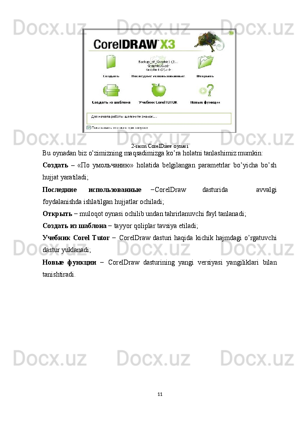 2-rasm  CorelDraw oynasi
Bu oynadan biz o’zimizning maqsadimizga ko’ra holatni tanlashimiz mumkin: 
Создать   –   «По   умольчанию»   holatida   belgilangan   parametrlar   bo’yicha   bo’sh
hujjat yaratiladi;
Последние использованныe   −CorelDraw dasturida   avvalgi
foydalanishda ishlatilgan hujjatlar ochiladi;
Открыть  − muloqot oynasi ochilib undan tahrirlanuvchi fayl tanlanadi;
Создать из шаблона  − tayyor qoliplar tavsiya etiladi;
Учебник   Corel   Tutor   −   CorelDraw   dasturi   haqida   kichik   hajmdagi   o’rgatuvchi
dastur yuklanadi;
Новыe   функции   −   CorelDraw   dasturining   yangi   versiyasi   yangiliklari   bilan
tanishtiradi.
11 