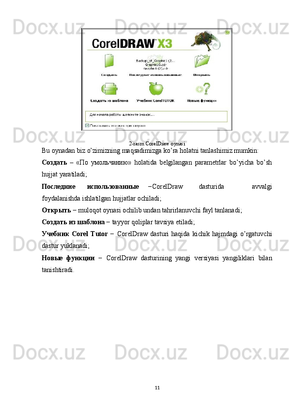 2-rasm  CorelDraw oynasi
Bu oynadan biz o’zimizning maqsadimizga ko’ra holatni tanlashimiz mumkin: 
Создать   –   «По   умольчанию»   holatida   belgilangan   parametrlar   bo’yicha   bo’sh
hujjat yaratiladi;
Последние использованныe   −CorelDraw dasturida   avvalgi
foydalanishda ishlatilgan hujjatlar ochiladi;
Открыть  − muloqot oynasi ochilib undan tahrirlanuvchi fayl tanlanadi;
Создать из шаблона  − tayyor qoliplar tavsiya etiladi;
Учебник   Corel   Tutor   −   CorelDraw   dasturi   haqida   kichik   hajmdagi   o’rgatuvchi
dastur yuklanadi;
Новыe   функции   −   CorelDraw   dasturining   yangi   versiyasi   yangiliklari   bilan
tanishtiradi.
11