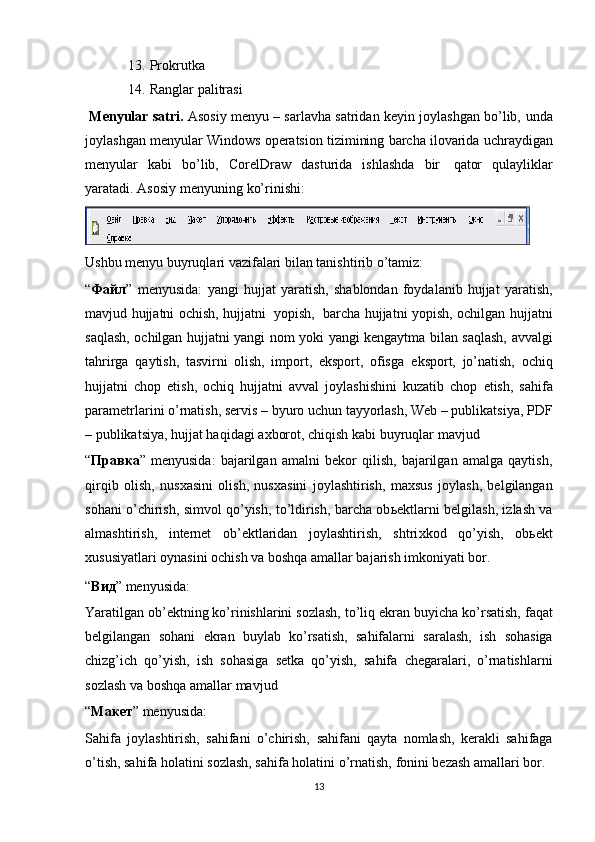 13. Prokrutka
14. Ranglar   palitrasi  
 Menyular satri.   Asosiy menyu – sarlavha satridan keyin joylashgan bo’lib,   unda
joylashgan   menyular   Windows   operatsion   tizimining   barcha   ilovarida   uchraydigan
menyular   kabi   bo’lib,   CorelDraw   dasturida   ishlashda   bir   qator   qulayliklar
yaratadi.   Asosiy   menyuning   ko’rinishi:
Ushbu menyu buyruqlari vazifalari bilan tanishtirib o’tamiz:
“ Файл ”   menyusida:   yangi   hujjat   yarati sh,   shablondan   foydalanib   hujjat   yaratish,
mavjud   hujjatni   ochish,   hujjatni   yopish,   barcha   hujjatni   yopish,   ochilgan   hujjatni
saqlash,   ochilgan   hujjatni   yangi   nom   yoki   yangi   kengaytma   bilan   saqlash,   avvalgi
tahrirga   qaytish,   tasvirni   olish,   import,   eksport,   ofisga   eksport,   jo’natish,   ochiq
hujjatni   chop   etish,   ochiq   hujjatni   avval   joylashishini   kuzatib   chop   etish,   sahifa
parametrlarini o’rnatish, servis –   byuro uchun tayyorlash, Web – publikatsiya,   PDF
– publikatsiya, hujjat haqidagi a х borot,   chiqish   kabi   buyruqlar   mavjud
“ Правка ”   menyusida:   bajarilgan   amalni   bekor   qilish,   bajarilgan   amalga   qaytish,
qirqib   olish,   nus х asini   olish,   nus х asini   joylashtirish,   ma х sus   joylash,   belgilangan
sohani o’chirish, simvol qo’yish, to’ldirish, barcha ob ь ektlarni belgilash, izlash va
almashtirish,   internet   ob’ektlaridan   joylashtirish,   shtri х kod   qo’yish,   ob ь ekt
х ususiyatlari oynasini ochish va boshqa amallar bajarish imkoniyati bor.
“ Вид ”   menyusida:
Yaratilgan ob’ektning ko’rinishlarini sozlash,   to’liq   ekran   buyicha   ko’rsatish,   faqat
belgilangan   sohani   ekran   buylab   ko’rsatish,   sahifalarni   saralash,   ish   sohasiga
chizg’ich   qo’yish,   ish   sohasiga   setka   qo’yish,   sahifa   chegaralari,   o’rnatishlarni
sozlash   va   boshqa   amallar   mavjud
“ Макет ”   menyusida:
Sahifa   joylashtirish,   sahifani   o’chirish,   sahifani   qayta   nomlash,   kerakli   sahifaga
o’tish, sahifa holatini sozlash, sahifa holatini   o’rnatish,   fonini   bezash   amallari   bor.
13 