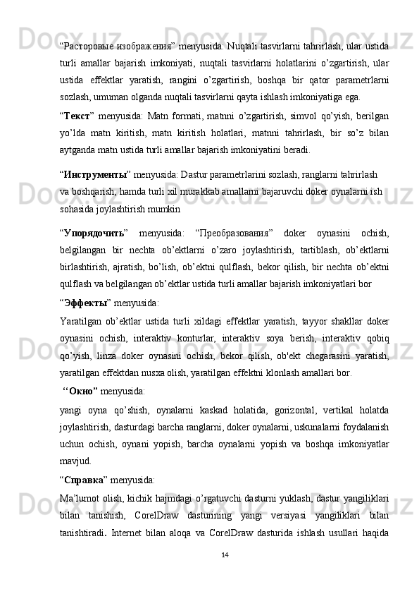 “ Расторовые   изображения ” menyusida:  Nuqtali tasvirlarni tahrirlash, ular ustida
turli   amallar   bajarish   imkoniyati,   nuqtali   tasvirlarni   holatlarini   o’zgartirish,   ular
ustida   effektlar   yaratish,   rangini   o’zgartirish,   boshqa   bir   qator   parametrlarni
sozlash, umuman olganda nuqtali tasvirlarni qayta ishlash imkoniyatiga ega.
“ Текст ”   menyusida:   Matn   formati,   matnni   o’zgartirish,   simvol   qo’yish,   berilgan
yo’lda   matn   kiritish,   matn   kiritish   holatlari,   matnni   tahrirlash,   bir   so’z   bilan
aytganda matn ustida turli amallar bajarish imkoniyatini beradi.
“ Инструменты ”   menyusida: Dastur parametrlarini sozlash, ranglarni   tahrirlash  
va   boshqarish,   hamda   turli   х il   murakkab amallarni bajaruvchi doker   oynalarni   ish  
sohasida   joylashtirish   mumkin
“ Упорядочить ”   menyusida:   “ Преобразования ”   doker   oynasini   ochish,
belgilangan   bir   nechta   ob’ektlarni   o’zaro   joylashtirish,   tartiblash,   ob’ektlarni
birlashtirish,   ajratish,   bo’lish,   ob’ektni   qulflash,   bekor   qilish,   bir   nechta   ob’ektni
qulflash va belgilangan ob’ektlar ustida turli   amallar   bajarish   imkoniyatlari   bor
“ Эффекты ” menyusida:
Y а r а tilgan   ob’ektlar   ustida   turli   х ildagi   effektlar   yaratish,   tayyor   shakllar   doker
oynasini   ochish,   interaktiv   konturlar,   interaktiv   soya   berish,   interaktiv   qobiq
qo’yish,   linza   doker   oynasini   ochish,   bekor   qilish,   ob'ekt   chegarasini   yaratish,
yaratilgan effektdan nus х a olish, yaratilgan effektni klonlash amallari bor.
 ‘‘ Окно ”  menyusida:
yangi   oyna   qo’shish,   oynalarni   kaskad   holatida,   gorizontal,   vertikal   holatda
joylashtirish, dasturdagi barcha ranglarni, doker oynalarni, uskunalarni foydalanish
uchun   ochish,   oynani   yopish,   barcha   oynalarni   yopish   va   boshqa   imkoniyatlar
mavjud.
“ Справка ” menyusida:
Ma’lumot olish, kichik hajmdagi  o’rgatuvchi  dasturni yuklash, dastur  yangiliklari
bilan   tanishish,   CorelDraw   dasturining   yangi   versiyasi   yangiliklari   bilan
tanishtiradi .   Internet   bilan   aloqa   va   CorelDraw   dasturida   ishlash   usullari   haqida
14
