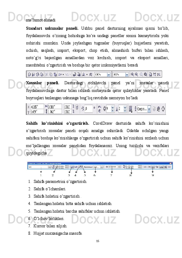 ma’lumot olinadi
Standart   uskunalar   paneli.   Ushbu   panel   dasturning   ajralmas   qismi   bo’lib,
foydalanuvchi   o’zining   hohishiga   ko’ra   undagi   panellar   sonini   kamaytirishi   yoki
oshirishi   mumkin.   Unda   joylashgan   tugmalar   (buyruqlar)   hujjatlarni   yaratish,
ochish,   saqlash,   import,   eksport,   chop   etish,   almashish   buferi   bilan   ishlash,
noto’g’ri   bajarilgan   amallardan   voz   kechish,   import   va   eksport   amallari,
masshtabni o’zgartirish va boshqa bir qator imkoniyatlarni beradi
Xossalar   paneli.   Dasturdagi   ochiluvchi   panel   ya’ni   хossalar   paneli
foydalanuvchiga   dastur   bilan   ishlash   mobaynida   qator   qulayliklar   yaratadi.   Panel
buyruqlari tanlangan uskunaga bog’liq ravishda namoyon bo’ladi
Sahifa   ko’rinishini   o’zgartirish.   CorelDraw   dasturida   sahifa   ko’rinishini
o’zgartirish   х ossalar   paneli   orqali   amalga   oshiriladi.   Odatda   ochilgan   yangi
sahifani boshqa ko’rinishlarga o’zgartirish uchun sahifa ko’rinishini sozlash uchun
mo’ljallangan   х ossalar   panelidan   foydalanamiz.   Uning   tuzilishi   va   vazifalari
quyidagicha
1. Sahifa parametrini o’zgartirish.
2. Sahifa o’lchamlari.
3. Sahifa holatini o’zgartirish .
4. Tanlangan holatni bitta sahifa uchun ishlatish.
5. Tanlangan holatni barcha sahifalar uchun ishlatish.
6. O’lchov birliklari.
7. Kursor bilan siljish.
8. Hujjat nusхasigacha masofa.
15 