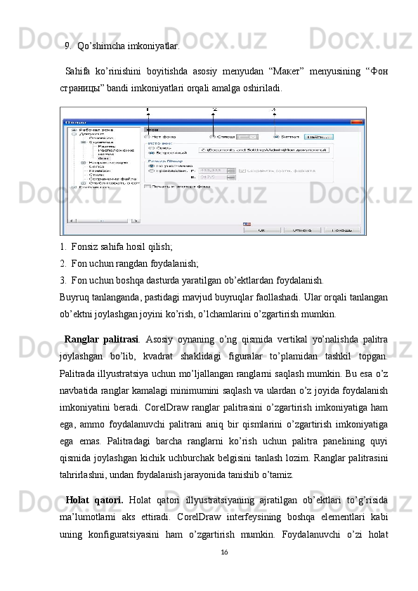 9. Qo’shimcha imkoniyatlar.
  Sahifa   ko’rinishini   boyitishda   asosiy   menyudan   “Макет”   menyusining   “Фон
страницы” bandi imkoniyatlari orqali amalga oshiriladi.
1. Fonsiz sahifa hosil qilish;
2. Fon uchun rangdan foydalanish;
3. Fon uchun boshqa dasturda yaratilgan ob’ektlardan foydalanish.
Buyruq tanlanganda, pastidagi mavjud buyruqlar faollashadi. Ular orqali tanlangan
ob’ektni joylashgan joyini ko’rish, o’lchamlarini o’zgartirish mumkin.
  Ranglar   palitrasi .   Asosiy   oynaning   o’ng   qismida   vertikal   yo’nalishda   palitra
joylashgan   bo’lib,   kvadrat   shaklidagi   figuralar   to’plamidan   tashkil   topgan.
Palitrada illyustratsiya uchun mo’ljallangan ranglarni saqlash mumkin. Bu esa o’z
navbatida ranglar kamalagi minimumini saqlash va ulardan o’z joyida foydalanish
imkoniyatini   beradi.   CorelDraw   ranglar   palitrasini   o’zgartirish   imkoniyatiga   ham
ega,   ammo   foydalanuvchi   palitrani   aniq   bir   qismlarini   o’zgartirish   imkoniyatiga
ega   emas.   Palitradagi   barcha   ranglarni   ko’rish   uchun   palitra   panelining   quyi
qismida joylashgan kichik uchburchak belgisini  tanlash lozim. Ranglar  palitrasini
tahrirlashni, undan foydalanish jarayonida tanishib o’tamiz.
  Holat   qatori.   Holat   qatori   illyustratsiyaning   ajratilgan   ob’ektlari   to’g’risida
ma’lumotlarni   aks   ettiradi.   CorelDraw   interfeysining   boshqa   elementlari   kabi
uning   konfiguratsiyasini   ham   o’zgartirish   mumkin.   Foydalanuvchi   o’zi   holat
16 