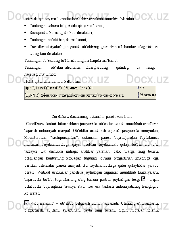 qatorida qanday ma’lumotlar berilishini aniqlashi mumkin. Masalan:
 Tanlangan uskuna to’g’risida qisqa ma’lumot;
 Sichqoncha ko’rsatgichi koordinatalari;
 Tanlangan ob’ekt haqida ma’lumot;
 Transformatsiyalash jarayonida ob’ektning geometrik o’lchamlari o’zgarishi va
uning koordinatalari;
Tanlangan ob’ektning to’ldirish ranglari haqida ma’lumot
Tanlangan ob’ekni atroflama chiziqlarining qalinligi va rangi
haqida gi  ma’lumot;
Holat   qatoridan   namuna   keltiramiz:
 
CorelDraw   dasturining   uskunalar   paneli   vazifalari
  CorelDraw   dasturi   bilan   ishlash   jarayonida   ob’ektlar   ustida   murakkab   amallarni
bajarish   imkoniyati   mavjud.   Ob’ektlar   ustida   ish   bajarish   jarayonida   menyudan,
klaviaturadan,   “sichqonchadan”,   uskunalar   paneli   buyruqlaridan   foydalanish
mumkin.   Foydalanuvchiga   qaysi   usuldan   foydalanish   qulay   bo’lsa   uni   o’zi
tanlaydi.   Bu   dasturda   nafaqat   shakllar   yaratish,   balki   ularga   rang   berish,
belgilangan   konturning   х o х lagan   tugunini   o’rnini   o’zgartirish   imkoniga   ega
vertikal   uskunalar   paneli   mavjud.   Bu   foydalanuvchiga   qator   qulayliklar   yaratib
beradi.   Vertikal   uskunalar   panelida   joylashgan   tugmalar   murakkab   funksiyalarni
bajaruvchi   bo’lib,   tugmalarning   o’ng   tomoni   pastida   joylashgan   belgi     -   orqali
ochiluvchi   buyruqlarni   tavsiya   etadi.   Bu   esa   tanlash   imkoniyatining   kengligini
ko’rsatadi.
  -“Ko’rsatkich”   –   ob’ektni   belgilash   uchun   tanlanadi.   Ularning   o’lchamlarini
o’zgartirish,   siljitish,   aylantirish,   qayta   rang   berish,   tugun   nuqtalar   holatini
17 