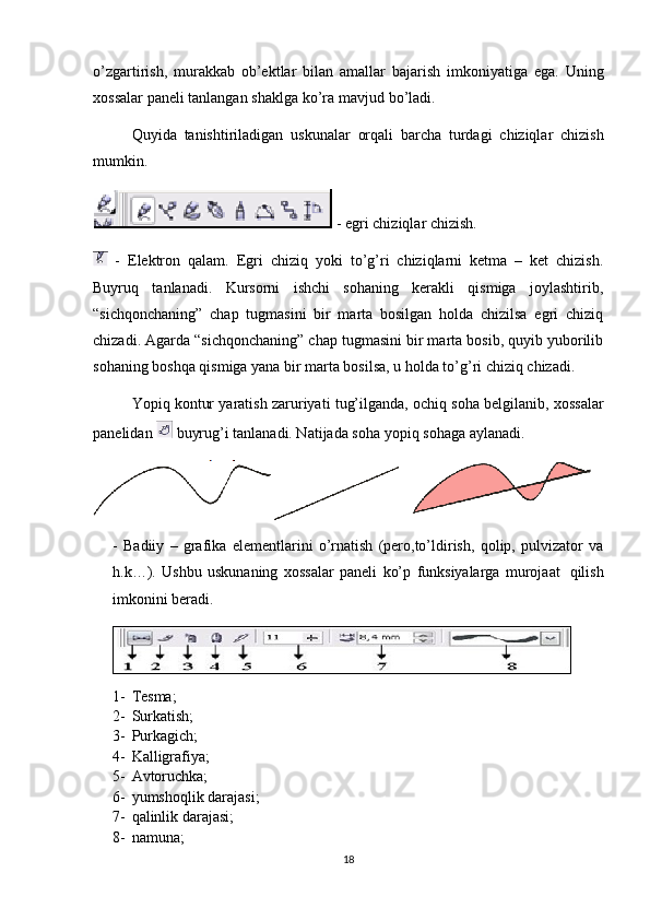 o’zgartirish,   murakkab   ob’ektlar   bilan   amallar   bajarish   imkoniyatiga   ega.   Uning
х ossalar   paneli   tanlangan   shaklga   ko’ra   mavjud   bo’ladi.
Quyida   tanishtiriladigan   uskunalar   orqali   barcha   turdagi   chiziqlar   chizish
mumkin.
 - egri chiziqlar chizish.
  -   Elektron   qalam.   Egri   chiziq   yoki   to’g’ri   chiziqlarni   ketma   –   ket   chizish.
Buyruq   tanlanadi.   Kursorni   ishchi   sohaning   kerakli   qismiga   joylashtirib,
“sichqonchaning”   chap   tugmasini   bir   marta   bosilgan   holda   chizilsa   egri   chiziq
chizadi. Agarda “sichqonchaning” chap tugmasini bir marta bosib, quyib yuborilib
sohaning boshqa qismiga yana bir marta bosilsa, u holda to’g’ri chiziq chizadi.
Yopiq   kontur   yaratish   zaruriyati   tug’ilganda,   ochiq   soha   belgilanib,   х ossalar
panelidan   buyrug’i tanlanadi. Natijada soha   yopiq   sohaga aylanadi.
-   Badiiy   –   grafika   elementlarini   o’rnatish   (pero,to’ldirish,   qolip,   pulvizator   va
h.k…).   Ushbu   uskunaning   х ossalar   paneli   ko’p   funksiyalarga   murojaat   qilish
imkonini   beradi.
1- Tesma;
2- Surkatish;
3- Purkagich;
4- Kalligrafiya ;
5- Avtoruchka;
6- yumshoqlik darajasi;
7- qalinlik darajasi;
8- namuna;  
18 
