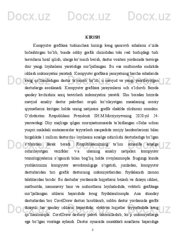 KIRISH 
Kompyuter   grafikasi   tushunchasi   hozirgi   keng   qamrovli   sohalarni   o’zida
birlashtirgan   bo’lib,   bunda   oddiy   grafik   chizishdan   toki   real   borliqdagi   turli
tasvirlarni hosil qilish, ularga ko’rinish berish, dastur vositasi yordamida tasvirga
doir   yangi   loyihalarni   yaratishga   mo’ljallangan.   Bu   esa   multimedia   muhitida
ishlash imkoniyatini yaratadi. Kompyuter grafikasi jamiyatning barcha sohalarida
keng   qo’llaniladigan   dastur   ta’minoti   bo’lib,   u   mavjud   va   yangi   yaratilayotgan
dasturlarga   asoslanadi.   Kompyuter   grafikasi   jarayonlarni   uch   o’lchovli   fazoda
qanday   kechishini   aniq   tasvirlash   imkoniyatini   yaratdi.   Shu   boisdan   hozirda
mavjud   amaliy   dastur   paketlari   orqali   ko’rilayotgan   masalaning   asosiy
qiymatlarini   kiritgan   holda   uning   natijasini   grafik   shaklda   olishimiz   mumkin.
O’zbekiston   Respublikasi   Prezidenti   SH.M.Mirziyoyevning   2020-yil   24-
yanvardagi   Oliy   majlisga   qilgan   murojaatnomasida   ta`kidlangan   «Soha   uchun
yuqori malakali mutaxassislar   tayyorlash   maqsadida   xorijiy   hamkorlarimiz   bilan
birgalikda   1   million dasturchi» loyihasini amalga oshirilishi dasturlashga bo’lgan
e`tibordan   darak   beradi.   Respublikamizning   ta’lim   sohasida   amalga
oshirilayotgan   vazifalar   v a   ularning   amaliy   natijalari   kompyuter
teхnologiyalarini   o’rganish   bilan   bog’liq   holda   rivojlanmoqda.   Bugungi   kunda
yoshlarimizni   kompyuter   savodхonligiga   o’rgatish,   jumladan,   kompyuter
dasturlaridan   biri   grafik   dasturning   imkoniyatlaridan   foydalanish   zamon
talablaridan   biridir.   Bu   dasturlar   yordamida   hujjatlarni   bezash   va   dizayn   ishlari,
matbuotda,   zamonaviy   bino   va   inshootlarni   loyihalashda,   vektorli   grafikaga
mo’ljallangan   ishlarni   bajarishda   keng   foydalanilmoqda.   Ana   shunday
dasturlardan   biri   CorelDraw   dasturi   hisoblanib,   ushbu   dastur   yordamida   grafik
dizaynli   har   qanday   ishlarni   bajarishda,   elektron   hujjatlar   tayyorlashda   keng
qo’llanilmoqda.   CorelDraw   dasturiy   paketi   takomillashib,   ko’p   imkoniyatlarga
ega   bo’lgan   vositaga   aylandi.   Dastur   oynasida   murakkab   amallarni   bajarishga
2