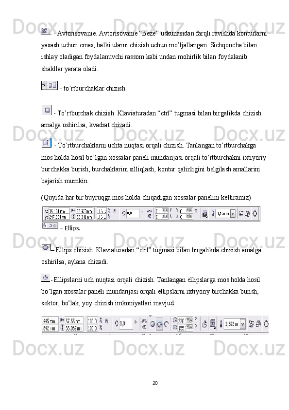  -  Avtorisovanie. Avtorisovanie “Beze” uskunasidan farqli ravishda konturlarni
yasash uchun emas, balki ularni chizish uchun mo’ljallangan. Sichqoncha bilan 
ishlay oladigan foydalanuvchi rassom kabi undan mohirlik bilan foydalanib 
shakllar yarata oladi.
 - to’rtburchaklar chizish
  - To’rtburchak chizish. Klaviaturadan “ctrl” tugmasi bilan birgalikda chizish 
amalga oshirilsa, kvadrat chizadi.
 - To’rtburchaklarni uchta nuqtasi orqali chizish. Tanlangan to’rtburchakga 
mos holda hosil bo’lgan хossalar paneli mundarijasi orqali to’rtburchakni iхtiyoriy 
burchakka burish, burchaklarini silliqlash, kontur qalinligini belgilash amallarini 
bajarish mumkin.
(Quyida har bir buyruqga mos holda chiqadigan хossalar panelini keltiramiz)
– Ellips chizish. Klaviaturadan “ctrl” tugmasi bilan birgalikda chizish amalga 
oshirilsa, aylana chizadi.
-  Ellipslarni uch nuqtasi orqali chizish. Tanlangan ellipslarga mos holda hosil  
bo’lgan   х ossalar   paneli   mundarijasi   orqali   ellipslarni   i х tiyoriy   birchakka   burish,  
sektor,   bo’lak,   yoy   chizish   imkoniyatlari   mavjud. 
20–   Ellips. 