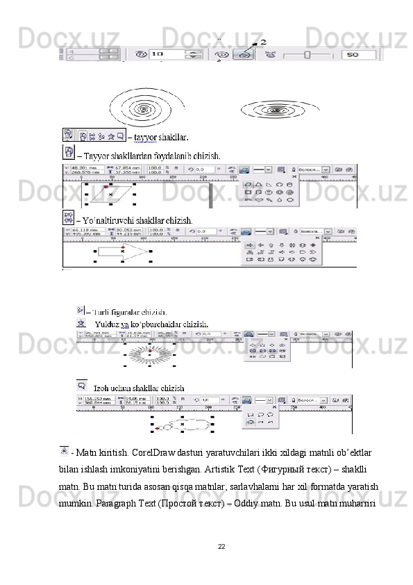  - Matn kiritish. CorelDraw dasturi yaratuvchilari ikki  х ildagi matnli ob’ektlar 
bilan ishlash imkoniyatini berishgan. Artistik Text ( Фигурный   текст ) – shaklli 
matn. Bu matn turida asosan qisqa matnlar, sarlavhalarni har  х il formatda yaratish 
mumkin. Paragraph Text ( Простой   текст ) – Oddiy matn. Bu usul matn muharriri 
22 