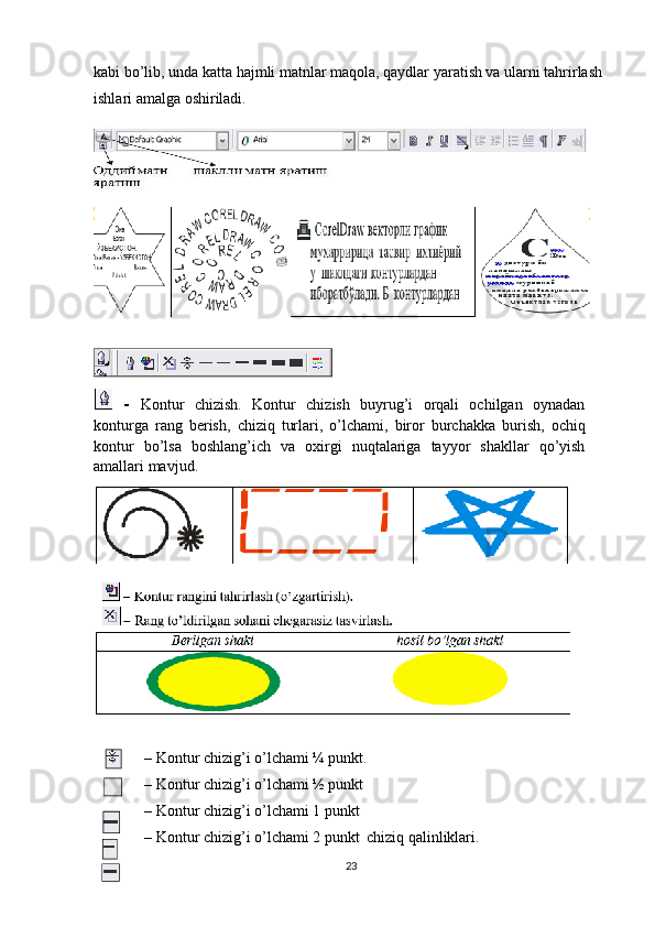 kabi bo’lib, unda katta hajmli matnlar maqola, qaydlar yaratish va ularni tahrirlash 
ishlari amalga oshiriladi.
     –   ob’ekt   rangini   tahrirlash.
  -   Kontur   chizish.   Kontur   chizish   buyrug’i   orqali   ochilgan   oynadan
konturga   rang   berish,   chiziq   turlari,   o’lchami,   biror   burchakka   burish,   ochiq
kontur   bo’lsa   boshlang’ich   va   o х irgi   nuqtalariga   tayyor   shakllar   qo’yish
amallari   mavjud.
– Kontur chizig’i o’lchami ¼ punkt.
– Kontur chizig’i o’lchami ½ punkt
– Kontur chizig’i o’lchami 1 punkt
– Kontur chizig’i o’lchami 2 punkt chiziq qalinliklari.
23 