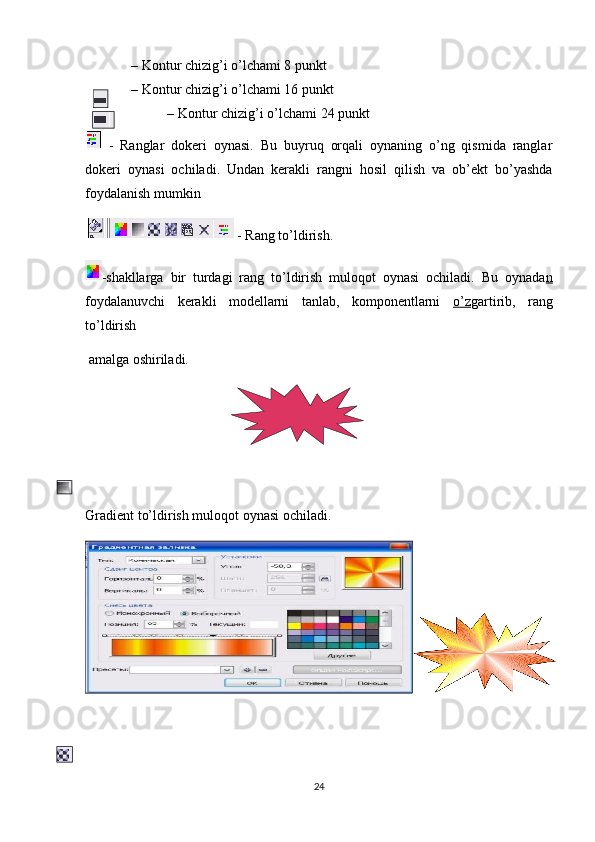 – Kontur chizig’i o’lchami 8 punkt
– Kontur chizig’i o’lchami 16 punkt
– Kontur chizig’i o’lchami 24 punkt
  -   Ranglar   dokeri   oynasi.   Bu   buyruq   orqali   oynaning   o’ng   qismida   ranglar
dokeri   oynasi   ochiladi.   Undan   kerakli   rangni   hosil   qilish   va   ob’ekt   bo’yashda
foydalanish   mumkin
   -  Rang   to’ldirish.
-shakllarga   bir   turdagi   rang   to’ldirish   muloqot   oynasi   ochiladi.   Bu   oynada n
foydalanuvchi   kerakli   modellarni   tanlab,   komponentlarni   o’z gartirib,   rang
to’ldirish
 amalga oshiriladi.
Gradient to’ldirish muloqot oynasi ochiladi.
24 