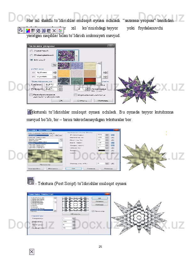 Har  хil  shaklli  to’ldirishlar   muloqot  oynasi  ochiladi.  “заливка  узором”  bandidan
belgilangan sohani har хil ko’rinishdagi tayyor yoki foydalanuvchi
yaratgan naqshlar bilan to’ldirish imkoniyati mavjud.
  Teksturali   to’ldirishlar   muloqot   oynasi   ochiladi.   Bu   oynada   tayyor   kutubхona
mavjud bo’lib, bir – birini takrorlamaydigan teksturalar bor.
- Tekstura   (Post   Script)   to’ldirishlar   muloqot   oynasi
25 