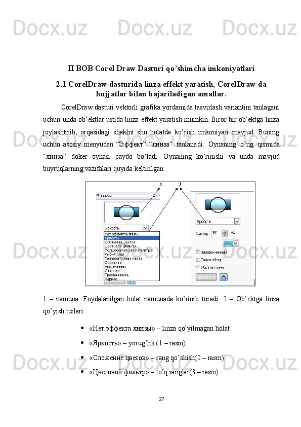 II BOB Corel Draw Dasturi qo’shimcha imkoniyatlari
2.1 CorelDraw   dasturida   linza   effekt   yaratish, CorelDraw da
hujjatlar bilan   bajariladigan   amallar.
CorelDraw dasturi vektorli grafika yordamida tasvirlash variantini tanlagani
uchun unda ob’ektlar ustida linza effekt yaratish mumkin. Biror bir ob’ektga linza
joylashtirib,   orqasidagi   shaklni   shu   holatda   ko’rish   imkoniyati   mavjud.   Buning
uchun   asosiy   menyudan   “Эффект”   “ линза ”   tanlanadi.   Oynaning   o’ng   qismida
“ линза ”   doker   oynasi   paydo   bo’ladi.   Oynaning   ko’rinishi   va   unda   mavjud
buyruqlarnin g  vazifalari quyida keltirilgan:
1   –   namuna.   Foydalanilgan   holat   namunada   ko’rinib   turadi.   2   –   Ob’ektga   linza
qo’yish turlari
 «Нет эффекта линзы» – linza qo’yilmagan holat
 «Яркость» – yorug’lik (1 – rasm)
 «Сложение цветов» –  rang   qo ’ shish (2 –  rasm )
 «Цветовой фильтр» –  to ’ q   ranglar (3 –  rasm )
27 