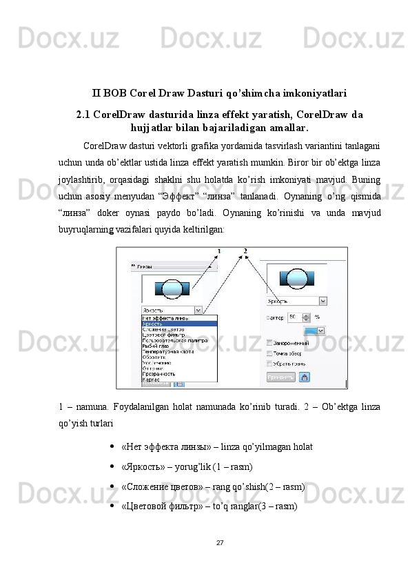 II BOB Corel Draw Dasturi qo’shimcha imkoniyatlari
2.1 CorelDraw   dasturida   linza   effekt   yaratish, CorelDraw da
hujjatlar bilan   bajariladigan   amallar.
CorelDraw dasturi vektorli grafika yordamida tasvirlash variantini tanlagani
uchun unda ob’ektlar ustida linza effekt yaratish mumkin. Biror bir ob’ektga linza
joylashtirib,   orqasidagi   shaklni   shu   holatda   ko’rish   imkoniyati   mavjud.   Buning
uchun   asosiy   menyudan   “Эффект”   “ линза ”   tanlanadi.   Oynaning   o’ng   qismida
“ линза ”   doker   oynasi   paydo   bo’ladi.   Oynaning   ko’rinishi   va   unda   mavjud
buyruqlarnin g  vazifalari quyida keltirilgan:
1   –   namuna.   Foydalanilgan   holat   namunada   ko’rinib   turadi.   2   –   Ob’ektga   linza
qo’yish turlari
 «Нет эффекта линзы» – linza qo’yilmagan holat
 «Яркость» – yorug’lik (1 – rasm)
 «Сложение цветов» –  rang   qo ’ shish (2 –  rasm )
 «Цветовой фильтр» –  to ’ q   ranglar (3 –  rasm )
27