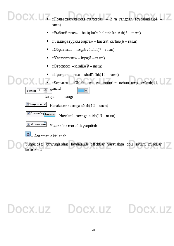 «Пользовательская   палитра»   –   2   ta   rangdan   foydalanish (4   –
rasm )
 « Рыбний   глаз » – baliq ko’z holatda ko’rish(5 – rasm)
 «Температурная карта» –  harorat   kartasi (6 –  rasm )
 «Обратить» – negativ holat(7 – rasm)
 «Увеличение» – lupa(8 – rasm)
 «Оттенки» – хiralik(9 – rasm)
 «Прозрачность» – shaffoflik(10 – rasm)
 «Каркас»   –   Ob’ekt   ichi   va   konturlar   uchun   rang   tanlash(11   –
rasm)
- ---- - daraja   - rangi
– Harakatsiz rasmga olish(12 – rasm)
  – Harakatli rasmga olish(13 – rasm)
  – Yuzani bir martalik yuqotish
– Avtomatik ishlatish
Yuqoridagi   buyruqlardan   foydalanib   effektlar   yaratishga   doir   ayrim   misollar
keltiramiz
28 