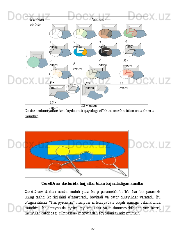 Dastur imkoniyatlaridan foydalanib quyidagi effektni osonlik bilan chizishimiz 
mumkin.
CorelDraw dasturida hujjatlar bilan bajariladigan amallar
CorelDraw   dasturi   ishchi   muhiti   juda   ko’p   parametrli   bo’lib,   har   bir   parametr
uning   tashqi   ko’rinishini   o’zgartiradi,   boyitadi   va   qator   qulayliklar   yaratadi.   Bu
o’zgarishlarni   “Интрументы”   menyusi   imkoniyatlari   orqali   amalga   oshirishimiz
mumkin.   Ish   jarayonida   ayrim   qiyinchiliklar   va   tushunmovchiliklar   yuz   bersa,
menyular qatoridagi «Справка» menyusidan foydalanishimiz mumkin.
29Berilgan
ob’ekt Natijalar
1 – 
rasm 2 – 
rasm 3 – 
rasm 4   –  
rasm
5 – 
rasm 7 – 
rasm 8 – 
rasm6 – 
rasm
9 – 
rasm 10 – 
rasm 11 – 
rasm
12 – 
rasm 13 – rasm