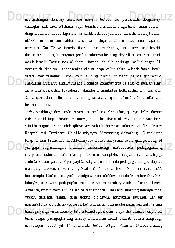 mo’ljallangan   shunday   uskunalar   mavjud   bo’lib,   ular   yordamida   chegaraviy
chiziqlar,   millimetr   o’lchami,   soya  berish,  masshtabni   o’zgartirish,   matn  yozish,
diagrammalar,   tayyor   figuralar   va   shakllardan   foydalanib   chizish,   chiziq   turlari,
ob’ektlarni   biror   burchakka   burish   va   boshqa   amallarni   mukammal   bajarish
mumkin.   CorelDraw   fazoviy   figuralar   va   tekislikdagi   shakllarni   tasvirlovchi
dastur   hisoblanib,   kompyuter   grafik   imkoniyatlarining   deyarli   barcha   jihatlarini
ochib   beradi.   Dastur   uch   o’lchamli   fazoda   ish   olib   borishga   mo’ljallangan.   U
yordamida   bino   va   inshootlarning   old   va   orqa   ko’rinishlari   –   bosh   fasad,   hovli
fasadi,   yon   fasadlari,   ustki   ko’rinishining   planini   chizishni   hamda   geometrik
shakllarni   chizishni   amaliy   mashg’ulotlarda   kompyuterda   bajarib   ko’radilar.   Har
хil   animatsiyalardan   foydalanib,   shakllarni   harakatga   keltiradilar.   Bu   esa   shu
fanga   qiziqishni   orttiradi   va   darsning   samaradorligini   ta’minlovchi   omillardan
biri hisoblanadi.
  «Biz   yoshlarga   doir   davlat   siyosatini   hech   og’ishmasdan,   qat’iyat   bilan   davom
ettiramiz.   Nafaqat   davom   ettiramiz,   balki   bu   siyosatni   eng   ustuvor   vazifamiz
sifatida   bugun   zamon   talab   qilayotgan   yuksak   darajaga   ko’taramiz»   O’zbekiston
Respublikasi   Prezidenti   Sh.M.Mirziyoyev   Mavzuning   dolzarbligi.   O’zbekiston
Respublikasi   Prezidenti   Sh.M.Mirziyoev   Konstitutsiyamiz   qabul   qilinganining   24
yilligiga   bag’ishlangan   tantanali   marosimdagi   ma’ruzasida   pedagoglarning
saviyasini   oshirish,   ta’lim-tarbiya   tizimini   kompleks   rivojlantirish   zarurligiga
alohida e’tibor qaratdi. Ayni paytda xalq ta’limi tizimida pedagoglarning kasbiy va
ma’naviy   saviyasini   yanada   yuksaltirish   borasida   keng   ko’lamli   ishlar   olib
borilmoqda. Darhaqiqat, yosh avlodga zamon talablari asosida bilim berish uchun,
tabiiyki,   o’qituvchi-pedagoglar   malakasi   va   mahorati   yuksak   bo’lmog’i   lozim.
Ayniqsa, bugun yoshlar  juda ilg’or  fikrlamoqda. Darslarni  ularning talabiga  mos,
yuqori   darajada   tashkil   etish   uchun   o’qituvchi   muntazam   ravishda   har   bir
mashg’ulotga alohida tayyorgarlik ko’rishi zarur. Shu nuqtai nazardan, xalq ta’limi
tizimiga yangi va zamonaviy ta’lim texnologiyalarini, o’quv dasturlarini joriy etish
bilan   birga,   pedagoglarning   kasbiy   mahoratini   izchil   oshirib   borish   maqsadga
muvofiqdir.   2017   yil   14   yanvarida   bo’lib   o’tgan   Vazirlar   Mahkamasining
3