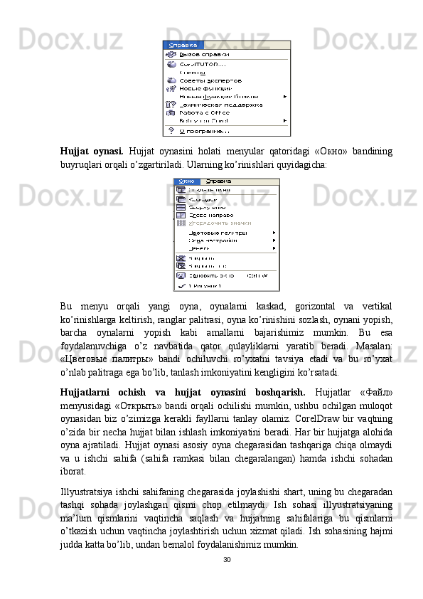Hujjat   oynasi.   Hujjat   oynasini   holati   menyular   qatoridagi   «Окно»   bandining
buyruqlari orqali o’zgartiriladi. Ularning ko’rinishlari quyidagicha:
Bu   menyu   orqali   yangi   oyna,   oynalarni   kaskad,   gorizontal   va   vertikal
ko’rinishlarga keltirish, ranglar palitrasi, oyna ko’rinishini sozlash, oynani yopish,
barcha   oynalarni   yopish   kabi   amallarni   bajarishimiz   mumkin.   Bu   esa
foydalanuvchiga   o’z   navbatida   qator   qulayliklarni   yaratib   beradi.   Masalan:
«Цветовые   палитры»   bandi   ochiluvchi   ro’yхatni   tavsiya   etadi   va   bu   ro’yхat
o’nlab palitraga ega bo’lib, tanlash imkoniyatini kengligini ko’rsatadi.
Hujjatlarni   ochish   va   hujjat   oynasini   boshqarish.   Hujjatlar   «Файл»
menyusidagi   «Открыть»  bandi  orqali  ochilishi  mumkin, ushbu  ochilgan  muloqot
oynasidan   biz   o’zimizga   kerakli   fayllarni   tanlay   olamiz.   CorelDraw   bir   vaqtning
o’zida bir  necha hujjat  bilan ishlash imkoniyatini  beradi. Har bir  hujjatga alohida
oyna   ajratiladi.   Hujjat   oynasi   asosiy   oyna   chegarasidan   tashqariga   chiqa   olmaydi
va   u   ishchi   sahifa   (sahifa   ramkasi   bilan   chegaralangan)   hamda   ishchi   sohadan
iborat.
Illyustratsiya ishchi sahifaning chegarasida joylashishi shart, uning bu chegaradan
tashqi   sohada   joylashgan   qismi   chop   etilmaydi.   Ish   sohasi   illyustratsiyaning
ma’lum   qismlarini   vaqtincha   saqlash   va   hujjatning   sahifalariga   bu   qismlarni
o’tkazish uchun vaqtincha joylashtirish uchun хizmat qiladi. Ish sohasining hajmi
judda katta bo’lib, undan bemalol foydalanishimiz mumkin.
30 