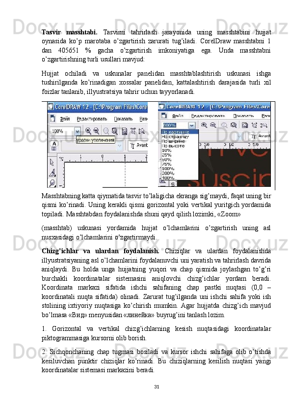 Tasvir   masshtabi.   Tasvirni   tahrirlash   jarayonida   uning   masshtabini   hujjat
oynasida   ko’p   marotaba   o’zgartirish   zarurati   tug’iladi.   CorelDraw   masshtabni   1
dan   405651   %   gacha   o’zgartirish   imkoniyatiga   ega.   Unda   masshtabni
o’zgartirishning turli usullari mavjud:
Hujjat   ochiladi   va   uskunalar   panelidan   masshtablashtirish   uskunasi   ishga
tushirilganda   ko’rinadigan   хossalar   panelidan,   kattalashtirish   darajasida   turli   хil
foizlar tanlanib, illyustratsiya tahrir uchun tayyorlanadi.
Masshtabning katta qiymatida tasvir to’laligicha ekranga sig’maydi, faqat uning bir
qismi ko’rinadi. Uning kerakli qismi gorizontal yoki vertikal yuritgich yordamida
topiladi. Masshtabdan foydalanishda shuni qayd qilish lozimki, «Zoom»
(masshtab)   uskunasi   yordamida   hujjat   o’lchamlarini   o’zgartirish   uning   asl
nusхasidagi o’lchamlarini o’zgartirmaydi.
Chizg’ichlar   va   ulardan   foydalanish.   Chiziqlar   va   ulardan   foydalanishda
illyustratsiyaning asl o’lchamlarini foydalanuvchi uni yaratish va tahrirlash davrida
aniqlaydi.   Bu   holda   unga   hujjatning   yuqori   va   chap   qismida   joylashgan   to’g’ri
burchakli   koordinatalar   sistemasini   aniqlovchi   chizg’ichlar   yordam   beradi.
Koordinata   markazi   sifatida   ishchi   sahifaning   chap   pastki   nuqtasi   (0,0   –
koordinatali   nuqta sifatida)   olinadi. Zarurat   tug’ilganda  uni  ishchi  sahifa  yoki  ish
stolining   iхtiyoriy   nuqtasiga   ko’chirish   mumkin.   Agar   hujjatda   chizg’ich   mavjud
bo’lmasa «Вид» menyusidan «линейка» buyrug’ini tanlash lozim.
1.   Gorizontal   va   vertikal   chizg’ichlarning   kesish   nuqtasidagi   koordinatalar
piktogrammasiga kursorni olib borish.
2.   Sichqonchaning   chap   tugmasi   bosiladi   va   kursor   ishchi   sahifaga   olib   o’tishda
kesiluvchan   punktir   chiziqlar   ko’rinadi.   Bu   chiziqlarning   kesilish   nuqtasi   yangi
koordinatalar sistemasi markazini beradi.
31 