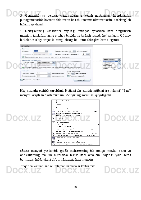 3.   Gorizontal   va   vertikal   chizg’ichlarning   kesish   nuqtasidagi   koordinatalar
piktogrammasida kursorni ikki marta bosish koordinatalar markazini boshlang’ich
holatini qaytaradi.
4.   Chizg’ichning   хossalarini   quyidagi   muloqot   oynasidan   ham   o’zgartirish
mumkin, jumladan uning o’lchov birliklarini tanlash rasmda ko’rsatilgan. O’lchov
birliklarini o’zgartirganda chizg’ichdagi bo’linma chiziqlari ham o’zgaradi.
Hujjatni aks ettirish tartiblari.  Hujjatni aks ettirish tartiblari (rejimlarini) “Вид”
menyusi orqali aniqlash mumkin. Menyuning ko’rinishi quyidagicha:
«Вид»   menyusi   yordamida   grafik   muharririning   ish   stoliga   lineyka,   setka   va
obe’ektlarning   ma’lum   burchakka   burish   kabi   amallarni   bajarish   yoki   kerak
bo’lmagan holda ularni olib tashlashimiz ham mumkin.
Yuqorida ko’rsatilgan rejimlardan namunalar keltiramiz.
32 