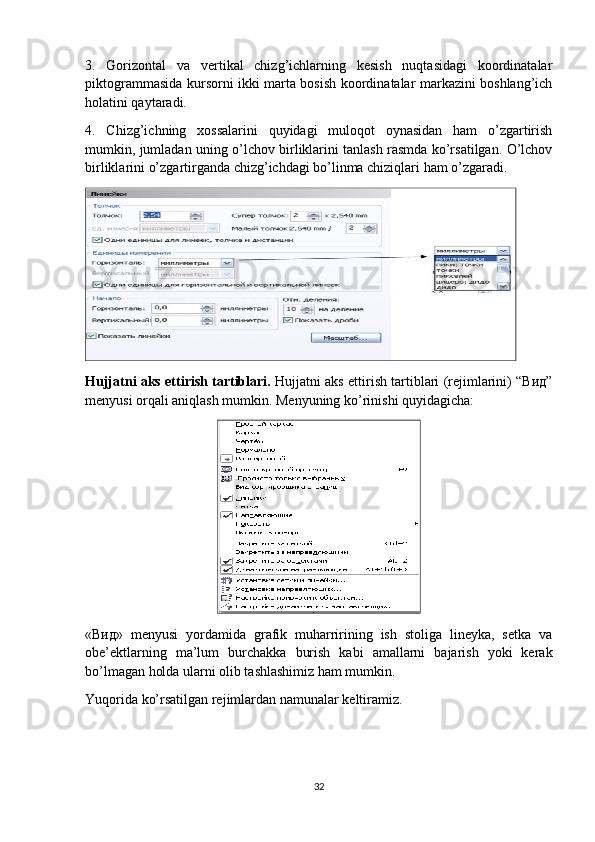 3.   Gorizontal   va   vertikal   chizg’ichlarning   kesish   nuqtasidagi   koordinatalar
piktogrammasida kursorni ikki marta bosish koordinatalar markazini boshlang’ich
holatini qaytaradi.
4.   Chizg’ichning   хossalarini   quyidagi   muloqot   oynasidan   ham   o’zgartirish
mumkin, jumladan uning o’lchov birliklarini tanlash rasmda ko’rsatilgan. O’lchov
birliklarini o’zgartirganda chizg’ichdagi bo’linma chiziqlari ham o’zgaradi.
Hujjatni aks ettirish tartiblari.  Hujjatni aks ettirish tartiblari (rejimlarini) “Вид”
menyusi orqali aniqlash mumkin. Menyuning ko’rinishi quyidagicha:
«Вид»   menyusi   yordamida   grafik   muharririning   ish   stoliga   lineyka,   setka   va
obe’ektlarning   ma’lum   burchakka   burish   kabi   amallarni   bajarish   yoki   kerak
bo’lmagan holda ularni olib tashlashimiz ham mumkin.
Yuqorida ko’rsatilgan rejimlardan namunalar keltiramiz.
32