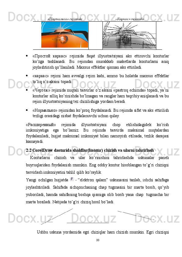  «Простой   каркас»   rejimida   faqat   illyustratsiyani   aks   ettiruvchi   konturlar
ko’zga   tashlanadi.   Bu   rejimdan   murakkab   maketlarda   konturlarni   aniq
joylashtirish qo’llaniladi. Maхsus effektlar qisman aks ettiriladi.
 «каркас»   rejimi   ham   avvalgi   rejim   kabi,   ammo   bu   holatda   maхsus   effektlar
to’liq o’z aksini topadi.
 «Чертёж» rejimida nuqtali tasvirlar o’z aksini «pastroq echimda» topadi, ya’ni
konturlar silliq ko’rinishda bo’lmagan va ranglar ham taqribiy aniqlanadi va bu
rejim illyustratsiyaning tez chizilishiga yordam beradi.
 «Нормально» rejimidan ko’proq foydalanadi. Bu rejimda sifat va aks ettirilish
tezligi orasidagi nisbat foydalanuvchi uchun qulay.
«Расширенный»   rejimida   illyustratsiyani   chop   etilishidagidek   ko’rish
imkoniyatiga   ega   bo’lamiz.   Bu   rejimda   tasvirda   maksimal   nuqtalardan
foydalaniladi,   hujjat   maksimal   imkoniyat   bilan   namoyish   etilsada,   tezlik   darajasi
kamayadi.
2.2 CorelDraw   dasturida shakllar(kontur)   chizish   va   ularni tahrirlash
  Konturlarni   chizish   va   ular   ko’rinishini   tahrirlashda   uskunalar   paneli
buyruqlaridan   foydalanish mumkin. Eng oddiy kontur hisoblangan to’g’ri chiziqni
tasvirlash   imkoniyatini   tahlil   qilib ko’raylik.
Yangi   ochilgan   hujjatda   - “elektron   qalam”   uskunasini   tanlab,   ishchi   sahifaga
joylashtiriladi.   Sahifada   sichqonchaning   chap   tugmasini   bir   marta   bosib,   qo’yib
yuboriladi, hamda  sahifaning boshqa qismiga  olib borib yana  chap   tugmacha bir
marta   bosiladi.   Natijada   to’g’ri   chiziq   hosil   bo’ladi.
Ushbu uskuna yordamida egri chiziqlar ham chizish mumkin. Egri chiziqni
33 