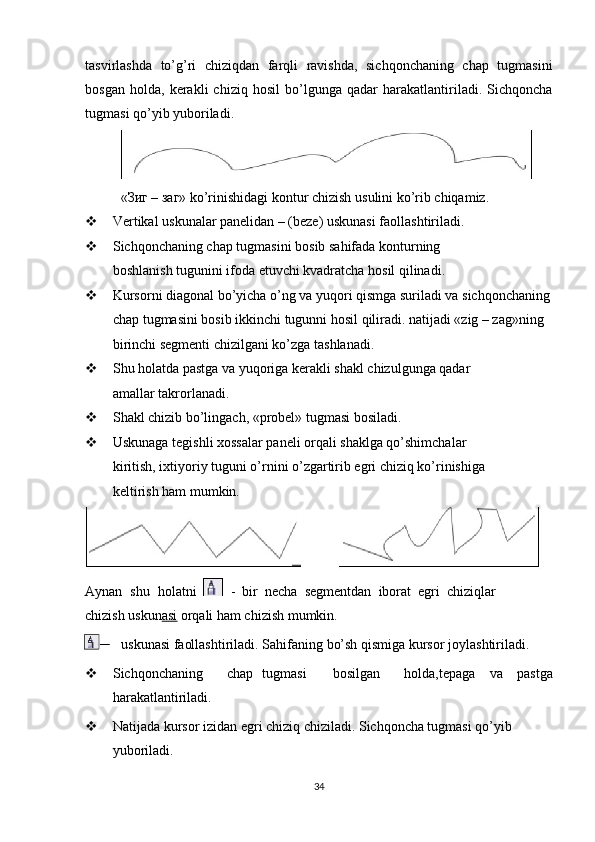 tasvirlashda   to’g’ri   chiziqdan   farqli   ravishda,   sichqonchaning   chap   tugmasini
bosgan   holda,   kerakli   chiziq   hosil   bo’lgunga   qadar   harakatlantiriladi.   Sichqoncha
tugmasi qo’yib yuboriladi.
«Зиг   –   заг»   ko’rinishidagi   kontur   chizish   usulini   ko’rib   chiqamiz.
 Vertikal uskunalar panelidan – (beze) uskunasi faollashtiriladi.
 Sichqonchaning chap tugmasini bosib sahifada konturning 
boshlanish tugunini ifoda etuvchi kvadratcha hosil qilinadi.
 Kursorni diagonal bo’yicha o’ng va yuqori qismga suriladi va sichqonchaning
chap tugmasini bosib ikkinchi tugunni hosil qiliradi. natijadi «zig – zag»ning 
birinchi segmenti chizilgani ko’zga tashlanadi.
 Shu holatda pastga va yuqoriga kerakli shakl chizulgunga qadar 
amallar takrorlanadi.
 Shakl chizib bo’lingach, «probel» tugmasi bosiladi.
 Uskunaga tegishli  х ossalar paneli orqali shaklga qo’shimchalar 
kiritish, i х tiyoriy tuguni o’rnini o’zgartirib egri chiziq ko’rinishiga 
keltirish ham mumkin.
Aynan   shu   holatni     -   bir   necha   segmentdan   iborat   egri   chiziqlar
chizish uskun asi  orqali ham chizish mumkin.
uskunasi   faollashtiriladi.   Sahifaning   bo’sh   qismiga   kursor   joylashtiriladi.
 Sichqonchaning chap tugmasi bosilgan holda, tepaga   va   pastga
harakatlantiriladi.
 Natijada kursor izidan egri chiziq chiziladi. Sichqoncha tugmasi qo’yib 
yuboriladi.
34 