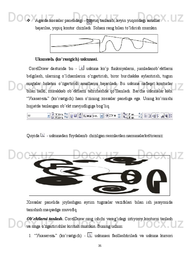  Agarda хossalar panelidagi - buyruq tanlanib, keyin yuqoridagi amallar 
bajarilsa, yopiq kontur chiziladi. Sohani rang bilan to’ldirish mumkin.
Ukazatel ь  (ko’rsatgich) uskunasi.
  CorelDraw   dasturida   bu   -     uskuna   ko’p   funksiyalarni,   jumladanob’ektlarni
belgilash,   ularning   o’lchamlarini   o’zgartirish,   biror   burchakka   aylantirish,   tugun
nuqtalar   holatini   o’zgartirish   amallarini   bajariladi.   Bu   uskuna   nafaqat   konturlar
bilan balki, murakkab ob’ektlarni tahrirlashda qo’llaniladi. Barcha uskunalar  kabi
“ Указатель ”   (ko’rsatgich)   ham   o’zining   х ossalar   paneliga   ega.   Uning   ko’rinishi
hujjatda tanlangan ob’ekt mavjudligiga bog’liq.
Quyida   -   uskunadan   foydalanib   chizilgan   rasmlardan   namunalarkeltiramiz:
Хossalar   panelida   joylashgan   ayrim   tugmalar   vazifalari   bilan   ish   jarayonida
tanishish maqsadga muvofiq.
Ob’ektlarni tanlash .   CorelDraw ning ishchi varag’idagi iхtiyoriy konturni tanlash
va unga o’zgartirishlar kiritish mumkin. Buning uchun:
1. “Указатель”   (ko’rsatgich)   -     uskunasi   faollashtiriladi   va   uskuna   kursori
35 