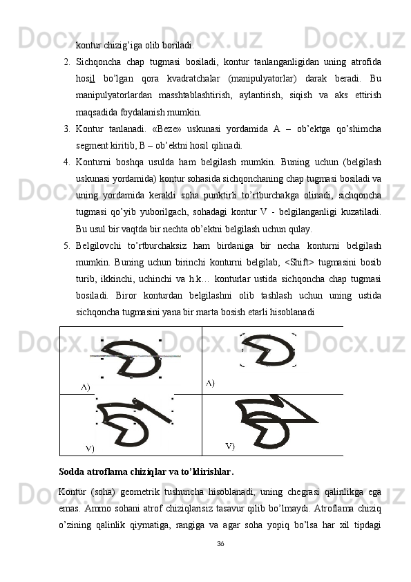 kontur chizig’iga olib boriladi.
2. Sichqoncha   chap   tugmasi   bosiladi,   kontur   tanlanganligidan   uning   atrofida
hos il   bo’lgan   qora   kvadratchalar   (manipulyatorlar)   darak   beradi.   Bu
manipulyatorlardan   masshtablashtirish,   aylantirish,   siqish   va   aks   ettirish
maqsadida foydalanish mumkin.  
3. Kontur   tanlanadi.   «Beze»   uskunasi   yordamida   A   –   ob’ektga   qo’shimcha
segment kiritib, B – ob’ektni hosil qilinadi.
4. Konturni   boshqa   usulda   ham   belgilash   mumkin.   Buning   uchun   (belgilash
uskunasi yordamida) kontur sohasida sichqonchaning chap tugmasi bosiladi va
uning   yordamida   kerakli   soha   punktirli   to’rtburchakga   olinadi,   sichqoncha
tugmasi   qo’yib   yuborilgach,   sohadagi   kontur   V   -   belgilanganligi   kuzatiladi.
Bu usul bir vaqtda bir nechta ob’ektni belgilash uchun qulay.
5. Belgilovchi   to’rtburchaksiz   ham   birdaniga   bir   necha   konturni   belgilash
mumkin.   Buning   uchun   birinchi   konturni   belgilab,   <Shift>   tugmasini   bosib
turib,   ikkinchi,   uchinchi   va   h.k…   konturlar   ustida   sichqoncha   chap   tugmasi
bosiladi.   Biror   konturdan   belgilashni   olib   tashlash   uchun   uning   ustida
sichqoncha tugmasini yana bir marta bosish etarli hisoblanadi
Sodda atroflama chiziqlar va to’ldirishlar.
Kontur   (soha)   geometrik   tushuncha   hisoblanadi,   uning   chegrasi   qalinlikga   ega
emas.   Ammo   sohani   atrof   chiziqlarisiz   tasavur   qilib   bo’lmaydi.   Atroflama   chiziq
o’zining   qalinlik   qiymatiga,   rangiga   va   agar   soha   yopiq   bo’lsa   har   хil   tipdagi
36 