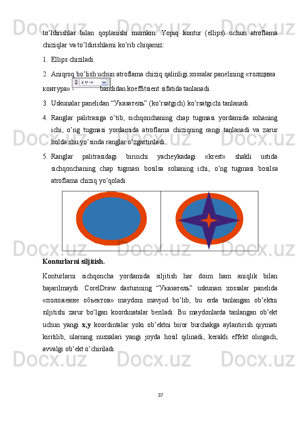 to’ldirishlar   bilan   qoplanishi   mumkin.   Yopiq   kontur   (ellips)   uchun   atroflama
chiziqlar va to’ldirishlarni ko’rib chiqamiz:
1. Ellips chiziladi.
2. Aniqroq bo’lish uchun atroflama chiziq qalinligi хossalar panelining «толщина
контура» -  bandidan koeffitsient sifatida tanlanadi.
3. Uskunalar panelidan “Указатель” (ko’rsatgich) ko’rsatgichi tanlanadi.
4. Ranglar   palitrasiga   o’tib,   sichqonchaning   chap   tugmasi   yordamida   sohaning
ichi,   o’ng   tugmasi   yordamida   atroflama   chiziqning   rangi   tanlanadi   va   zarur
holda shu   yo’sinda   ranglar   o’zgartiriladi.
5. Ranglar   palitrasidagi   birinchi   yacheykadagi   «krest»   shakli   ustida
sichqonchaning   chap   tugmasi   bosilsa   sohaning   ichi,   o’ng   tugmasi   bosilsa
atroflama   chiziq   yo’qoladi.
Konturlarni siljitish.
Konturlarni   sichqoncha   yordamida   siljitish   har   doim   ham   aniqlik   bilan
bajarilmaydi.   CorelDraw   dasturining   “Указатель”   uskunasi   хossalar   panelida
«положение   объектов»   maydoni   mavjud   bo’lib,   bu   erda   tanlangan   ob’ektni
siljitishi   zarur   bo’lgan   koordinatalar   beriladi.   Bu   maydonlarda   tanlangan   ob’ekt
uchun   yangi   x,y   koordintalar   yoki   ob’ektni   biror   burchakga   aylantirish   qiymati
kiritilib,   ularning   nusхalari   yangi   joyda   hosil   qilinadi,   kerakli   effekt   olingach,
avvalgi ob’ekt o’chiriladi.
37 