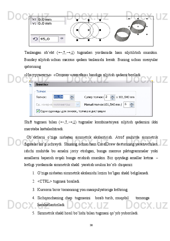 Tanlangan   ob’ekt   (←,↑,→,↓)   tugmalari   yordamida   ham   siljitilitish   mumkin.
Bunday  siljitish uchun   ma х sus   qadam   tanlanishi   kerak.   Buning   uchun   menyular
qatorining
« Инструменты »     « Опции »   « линейка »   bandiga   siljitish   qadami   beriladi.
Shift   tugmasi   bilan   (←,↑,→,↓)   tugmalar   kombinatsiyasi   siljitish   qadamini   ikki
marotaba   kattalashtiradi.
  Ob’ektlarni   o’ziga   nisbatan   simmetrik   akslantirish.   Atrof   muhitda   simmetrik
figuralar ko’p uchraydi. Shuning uchun ham CorelDraw dasturining yaratuvchilari
ishchi   muhitda   bu   amalni   joriy   etishgan,   bunga   ma х sus   piktogrammalar   yoki
amallarni   bajarish   orqali   bunga   erishish   mumkin.   Biz   quyidagi   amallar   ketma   –
ketligi   yordamida simmetrik   shakl   yaratish usulini   ko’rib chiqamiz
1. O’ziga nisbatan simmetrik akslanishi lozim bo’lgan shakl belgilanadi.
2. <CTRL> tugmasi bosiladi.
3. Kursorni biror tomonning yon manipulyatoriga keltiring.
4. Sichqonchaning chap tugmasini bosib turib, muqobil tomonga
harakatlantiriladi.
5. Simmetrik shakl hosil bo’lishi bilan tugmani qo’yib yuboriladi.
38 