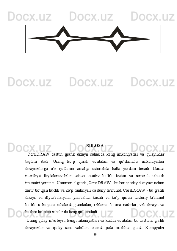 XULOSA
  CorelDRAW   dasturi   grafik   dizayn   sohasida   keng   imkoniyatlar   va   qulayliklar
taqdim   etadi.   Uning   ko’p   qirrali   vositalari   va   qo’shimcha   imkoniyatlari
dizaynerlarga   o’z   ijodlarini   amalga   oshirishda   katta   yordam   beradi.   Dastur
interfeysi   foydalanuvchilar   uchun   intuitiv   bo’lib,   tezkor   va   samarali   ishlash
imkonini yaratadi. Umuman olganda, CorelDRAW - bu har qanday dizayner uchun
zarur bo’lgan kuchli va ko’p funksiyali dasturiy ta’minot. CorelDRAW - bu grafik
dizayn   va   illyustratsiyalar   yaratishda   kuchli   va   ko’p   qirrali   dasturiy   ta’minot
bo’lib,   u   ko’plab   sohalarda,   jumladan,   reklama,   bosma   nashrlar,   veb   dizayn   va
boshqa ko’plab sohalarda keng qo’llaniladi. 
  Uning qulay interfeysi, keng imkoniyatlari va kuchli vositalari bu dasturni grafik
dizaynerlar   va   ijodiy   soha   vakillari   orasida   juda   mashhur   qiladi.   Kompyuter
39 