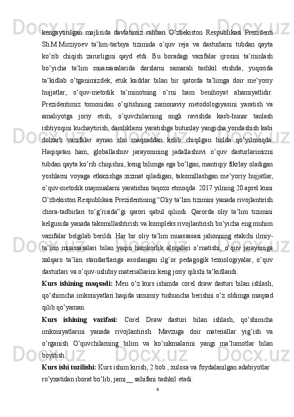 kengaytirilgan   majlisida   davlatimiz   rahbari   O’zbekiston   Respublikasi   Prezidenti
Sh.M.Mirziyoev   ta’lim-tarbiya   tizimida   o’quv   reja   va   dasturlarni   tubdan   qayta
ko’rib   chiqish   zarurligini   qayd   etdi.   Bu   boradagi   vazifalar   ijrosini   ta’minlash
bo’yicha   ta’lim   muassasalarida   darslarni   samarali   tashkil   etishda,   yuqorida
ta’kidlab   o’tganimizdek,   etuk   kadrlar   bilan   bir   qatorda   ta’limga   doir   me’yoriy
hujjatlar,   o’quv-metodik   ta’minotning   o’rni   ham   benihoyat   ahamiyatlidir.
Prezidentimiz   tomonidan   o’qitishning   zamonaviy   metodologiyasini   yaratish   va
amaliyotga   joriy   etish,   o’quvchilarning   ongli   ravishda   kasb-hunar   tanlash
ishtiyoqini kuchaytirish, darsliklarni yaratishga butunlay yangicha yondashish kabi
dolzarb   vazifalar   aynan   shu   maqsaddan   kelib   chiqilgan   holda   qo’yilmoqda.
Haqiqatan   ham,   globallashuv   jarayonining   jadallashuvi   o’quv   dasturlarimizni
tubdan qayta ko’rib chiqishni, keng bilimga ega bo’lgan, mantiqiy fikrlay oladigan
yoshlarni   voyaga   etkazishga   xizmat   qiladigan,   takomillashgan   me ’ yoriy   hujjatlar,
o’quv-metodik majmualarni yaratishni taqozo etmoqda. 2017 yilning 20 aprel kuni
O’zbekiston Respublikasi Prezidentining “Oliy ta’lim tizimini yanada rivojlantirish
chora-tadbirlari   to’g’risida”gi   qarori   qabul   qilindi.   Qarorda   oliy   ta’lim   tizimini
kelgusida yanada takomillashtirish va kompleks rivojlantirish bo’yicha eng muhim
vazifalar  belgilab  berildi. Har  bir  oliy ta’lim  muassasasi  jahonning etakchi  ilmiy-
ta’lim   muassasalari   bilan   yaqin   hamkorlik   aloqalari   o’rnatishi,   o’quv   jarayoniga
xalqaro   ta’lim   standartlariga   asoslangan   ilg’or   pedagogik   texnologiyalar,   o’quv
dasturlari va o’quv-uslubiy materiallarini keng joriy qilishi ta’kidlandi. 
Kurs   ishining   maqsadi:   Men   o’z   kurs   ishimda   corel   draw   dasturi   bilan   ishlash,
qo’shimcha imkoniyatlari   haqida umumiy tushuncha berishni o’z oldimga maqsad
qilib qo’yaman.
Kurs   ishining   vazifasi:   Corel   Draw   dasturi   bilan   ishlash,   qo’shimcha
imkoniyatlarini   yanada   rivojlantirish.   Mavzuga   doir   materiallar   yig’ish   va
o’rganish   O’quvchilarning   bilim   va   ko’nikmalarini   yangi   ma’lumotlar   bilan
boyitish.
Kurs ishi tuzilishi:  Kurs ishim kirish, 2 bob , xulosa va foydalanilgan adabiyotlar 
ro’yxatidan iborat bo’lib, jami__ sahifani tashkil etadi.
4