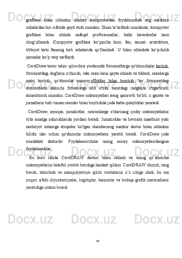 grafikasi   bilan   ishlashni   shaxsiy   kompyuterdan   foydalanishda   eng   mashhur
sohalardan biri sifatida qayd etish mumkin. Shuni ta’kidlash mumkinki, kompyuter
grafikasi   bilan   ishlash   nafaqat   professionallar,   balki   havaskorlar   ham
shug’ullanadi.   Kompyuter   grafikasi   ko’pincha   kino,   fan,   sanoat,   arxitektura,
tibbiyot   kabi   fanning   turli   sohalarida   qo’llaniladi.   U   bilan   ishlashda   ko’pchilik
jamoalar   ko’p   vaqt sarflaydi. 
 CorelDraw tasvir tahrir qiluvchisi yordamida fotosuratlarga qo'shimchalar   kiritish ,
fotosuratdagi dog'larni o'chirish, eski rasm-larni qayta ishlash va tiklash, rasmlarga
matn   kiritish,   qo'shimcha   maxsus   effektlar   bilan   boyitish ,   bir   fotosuratdagi
elementlarni   ikkinchi   fotosuratga   olib   o'tish,   suratdagi   ranglami   o'zgartirish,
almashtirish mumkin. CorelDraw imkoniyatlari keng qamrovli bo'lib, u gazeta va
jurnallarni turli-tuman rasmlar bilan boyitishda juda katta qulayliklar yaratadi. 
  CorelDraw,   ayniqsa,   jurnalistlar,   rassomlarga   o'zlarining   ijodiy   imkoniyatlarini
to'la  amalga oshirishlarida  yordam  beradi.  Jurnalistika  va bevosita  maatbuot  yoki
nashriyot   sohasiga   aloqador   bo'lgan   shaxslarning   mazkur   dastur   bilan   ishlashni
bilishi   ular   uchun   qo'shim cha   imkoniyatlarni   yaratib   beradi.   CorelDraw   juda
murakkab   dasturdir.   Foydalanuvchilar   uning   asosiy   imkoniyatlaridangina
foydalanadilar. 
  Bu   kurs   ishida   CorelDRAW   dasturi   bilan   ishlash   va   uning   qo’shimcha
imkoniyatlarini batafsil yoritib berishga harakat qildim. CorelDRAW chizish, rang
beris h,   tahrirlash   va   manipulyatsiya   qilish   vositalarini   o’z   ichiga   oladi,   bu   esa
yuqori  sifatli  illyustratsiyalar,  logotiplar,  bannerlar  va  boshqa  grafik  materiallarni
yaratishga imkon beradi.
40