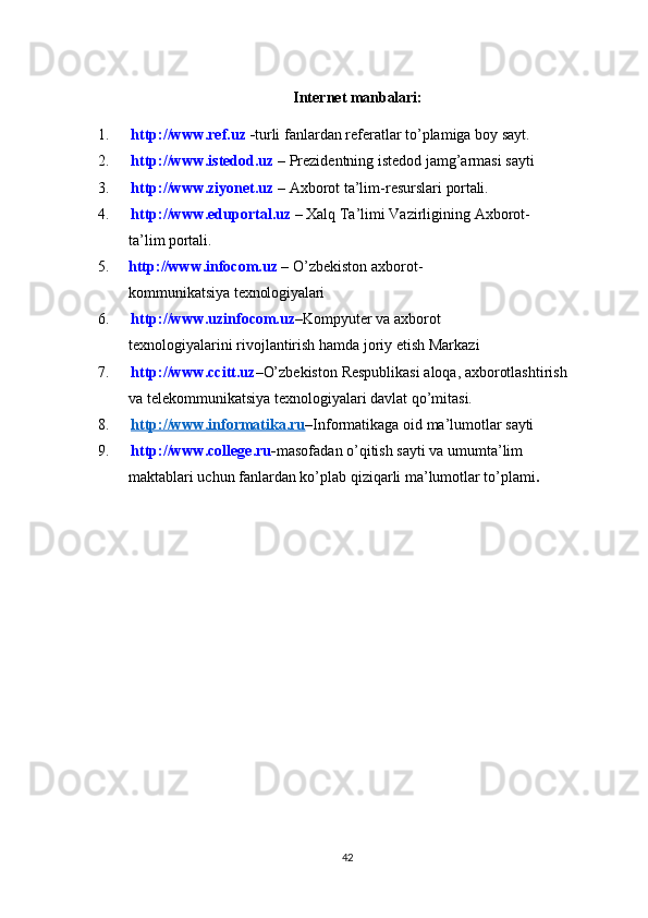 Internet  manbalari:
1. http://www.ref.uz   - turli   fanlardan   referatlar   to’plamiga   boy   sayt.
2. http://www.istedod.uz   –   Prezidentning   istedod   jamg’armasi   sayti
3. http://www.ziyonet.uz   –   Axborot   ta’lim-resurslari   portali.
4. http://www.eduportal.uz   –   Xalq   Ta’limi   Vazirligining   Axborot-
ta’lim  portali.
5. http://www.infocom.uz   –   O’zbekiston   axborot-
kommunikatsiya  texnologiyalari
6. http://www.uzinfocom.uz – Kompyuter   v а   а xborot  
texnologiyal а rini rivojl а ntirish h а md а  joriy etish M а rk а zi
7. http://www.ccitt.uz – O’zbekiston   Respublikasi   aloqa,   axborotlashtirish  
va telekommunikatsiya texnologiyalari davlat qo’mitasi.
8. http://www.informatika.ru    – Informatikaga   oid   ma’lumotlar   sayti
9. http://www.college.ru - masofadan   o’qitish   sayti   va   umumta’lim  
maktablari uchun fanlardan ko’plab qiziqarli ma’lumotlar to’plami .
42