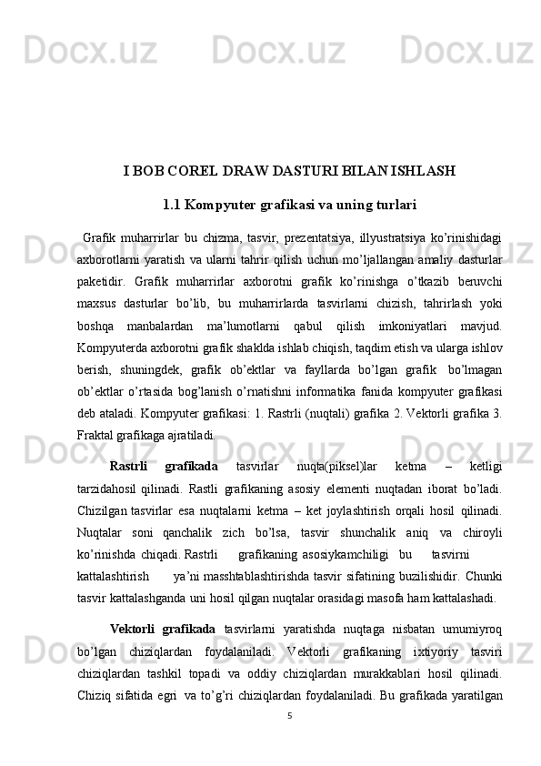 I BOB COREL DRAW DASTURI BILAN ISHLASH
1.1 Kompyuter grafikasi va uning turlari
  Grafik   muharrirlar   bu   chizma,   tasvir,   prezentatsiya,   illyustratsiya   ko’rinishidagi
a х borotlarni   yaratish   va   ularni   tahrir   qilish   uchun   mo’ljallangan   amaliy   dasturlar
paketidir.   Grafik   muharrirlar   a х borotni   grafik   ko’rinishga   o’tkazib   beruvchi
ma х sus   dasturlar   bo’lib,   bu   muharrirlarda   tasvirlarni   chizish,   tahrirlash   yoki
boshqa   manbalardan   ma’lumotlarni   qabul   qilish   imkoniyatlari   mavjud.
Kompyuterda   a х borotni   grafik   shaklda   ishlab   chiqish,   taqdim   etish   va   ularga   ishlov
berish,   shuningdek,   grafik   ob’ektlar   va   fayllarda   bo’lgan   grafik   bo’lmagan
ob’ektlar   o’rtasida   bog’lanish   o’rnatishni   informatika   fanida   kompyuter   grafikasi
deb ataladi.   Kompyuter   grafikasi:   1.   Rastrli   (nuqtali)   grafika   2.   Vektorli   grafika   3.
Fraktal   grafikaga   ajratiladi. 
Rastrli   grafikada   tasvirlar   nuqta(piksel)lar   ketma   –   ketligi
tarzidahosil   qilinadi.   Rastli   grafikaning   asosiy   elementi   nuqtadan   iborat   bo’ladi.
Chizilgan   tasvirlar   esa   nuqtalarni   ketma   –   ket   joylashtirish   orqali   hosil   qilinadi.
Nuqtalar   soni   qanchalik   zich   bo’lsa,   tasvir   shunchalik   aniq   va   chiroyli
ko’rinishda   chiqadi.   Rastrli grafikaning asosiy kamchiligi bu tasvirni
kattalashtirish ya’ni   masshtablashtirishda   tasvir   sifatining buzilishidir.   Chunki
tasvir   kattalashganda   uni hosil   qilgan   nuqtalar   orasidagi   masofa   ham   kattalashadi. 
Vektorli   grafikada   tasvirlarni   yaratishda   nuqtaga   nisbatan   umumiyroq
bo’lgan   chiziqlardan   foydalaniladi.   Vektorli   grafikaning   i х tiyoriy   tasviri
chiziqlardan   tashkil   topadi   va   oddiy   chiziqlardan   murakkablari   hosil   qilinadi.
Chiziq   sifatida   egri   va   to’g’ri   chiziqlardan   foydalaniladi.   Bu   grafikada   yaratilgan
5
