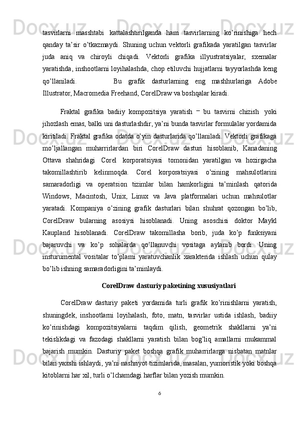 tasvirlarni   masshtabi   kattalashtirilganda   ham   tasvirlarning   ko’rinishiga   hech
qanday   ta’sir   o’tkazmaydi.   Shuning   uchun   vektorli   grafikada   yaratilgan   tasvirlar
juda   aniq   va   chiroyli   chiqadi.   Vektorli   grafika   illyustratsiyalar,   s х emalar
yaratishda, inshootlarni loyihalashda, chop   etiluvchi   hujjatlarni   tayyorlashda   keng
qo’llaniladi.   Bu   grafik   dasturlarning   eng   mashhurlariga   Adobe
Illustrator,   Macromedia   Freehand,   CorelDraw   va boshqalar   kiradi.
Fraktal   grafika   badiiy   kompozitsiya   yaratish   –  
bu   tasvirni   chizish   yoki
jihozlash emas, balki uni dasturlashdir, ya’ni bunda tasvirlar formulalar yordamida
kiritiladi. Fraktal   grafika   odatda   o’yin   dasturlarida   qo’llaniladi. Vektorli   grafikaga
mo’ljallangan   muharrirlardan   biri   CorelDraw   dasturi   hisoblanib,   Kanadaning
Ottava   shahridagi   Corel   korporatsiyasi   tomonidan   yaratilgan   va   hozirgacha
takomillashtirib   kelinmoqda.   Corel   korporatsiyasi   o’zining   mahsulotlarini
samaradorligi   va   operatsion   tizimlar   bilan   hamkorligini   ta’minlash   qatorida
Windows,   Macintosh,   Unix,   Linux   va   Java   platformalari   uchun   mahsulotlar
yaratadi.   Kompaniya   o’zining   grafik   dasturlari   bilan   shuhrat   qozongan   bo’lib,
CorelDraw   bularning   asosiysi   hisoblanadi.   Uning   asoschisi   doktor   Maykl
Kaupland   hisoblanadi.   CorelDraw   takomillasha   borib,   juda   ko’p   funksiyani
bajaruvchi   va   ko’p   sohalarda   qo’llanuvchi   vositaga   aylanib   bordi.   Uning
insturumental   vositalar   to’pla mi   y aratuvchanlik   х arakterida   ishlash   uchun   qulay
bo’lib   ishning   samaradorligin i   ta’minlaydi.
CorelDraw   dasturiy   paketining   xususiyatlari
CorelDraw   dasturiy   paketi   yordamida   turli   grafik   ko’rinishlarni   yaratish,
shuningdek,   inshootlarni   loyihalash,   foto,   matn,   tasvirlar   ustida   ishlash,   badiiy
ko’rinishdagi   kompozitsiyalarni   taqdim   qilish,   geometrik   shakllarni   ya’ni
tekislikdagi   va   fazodagi   shakllarni   yaratish   bilan   bog’liq   amallarni   mukammal
bajarish   mumkin.   Dasturiy   paket   boshqa   grafik   muharrirlarga   nisbatan   matnlar
bilan ya х shi ishlaydi,   ya’ni nashriyot tizimlarida, masalan, yumoristik yoki boshqa
kitoblarni har  х il, turli   o’lchamdagi   harflar   bilan   yozish   mumkin. 
6
