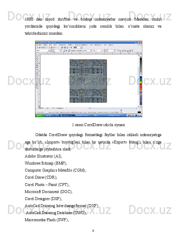 1000   dan   ziyod   shriftlar   va   boshqa   im koniyatlar   mavjud.   Masalan,   muhit
yordamida   quyidagi   ko’rinishlarni   juda   oso nlik   bil an   o’rnata   olamiz   va
tahrirlashimiz   mumkin.
 
1-rasm  CorelDraw ishchi oynasi
Odatda   CorelDraw   quyidagi   formatdagi   fayllar   bilan   ishlash   imkoniyatiga
ega   bo’lib,   «Import»   buyrug’lari   bilan   bir   qatorda   «Export»   burug’i   bilan   o’zga
dasturlarga   joylashtira   oladi: 
Adobe   Illustrator   (AI);  
Windows   Bitmap   (BMP);
Computer Graphics Metafile (CGM);  
Corel   Draw   (CDR);
Corel Photo – Paint (CPT);  
Microsoft Document (DOC);  
Corel   Designer   (DSF);
AutoCad Drawing Interchangeformat (DXF);
  AutoCad   Drawing Database   (DWG);  
Macromedia   Flash   (SWF);
8 