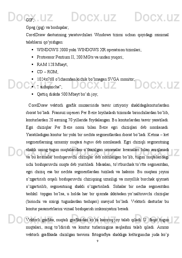 GIF;
Gpeg   (jpg)   va   boshqalar;
CorelDraw   dasturining   yaratuvchilari   Windows   tizimi   uchun   quyidagi   minimal
talablarni   qo’yishgan:
 WINDOWS   2000   yoki   WINDOWS   Х R   operatsion   tizimlari;
 Protsessor   Pentium   II,   200   MGts va undan   yuqori;
 RAM   128   Mbayt;
 CD   –   ROM;
 1024x768   o’lchamdan   kichik   bo’lmagan   SVGA   monitor;
 “   sichqoncha”;
 Qattiq   diskda   500   Mbayt   bo’sh   joy;
  CorelDraw   vektorli   grafik   mu х arririda   tasvir   i х tiyoriy   shakldagikonturlarda n
iborat bo’ladi. Fransuz injeneri Per Beze loyihalash tizimida birinchilardan bo’lib,
konturlardan 20 asrning 70 yillarida foydalangan. Bu   konturlardan   tasvir   yaratiladi.
Egri   chiziqlar   Per   Beze   nomi   bilan   Beze   egri   chiziqlari   deb   nomlanadi.
Yaratiladigan   kontur bir yoki bir nechta segmentlardan iborat bo’ladi. Ketma – ket
segmentlarning   umumiy   nuqtasi   tugun   deb   nomlanadi.   Egri   chiziqli   segmentning
shakli   uning   tugun   nuqtalaridan   o’tkazilgan   urinmalar   kesmalari   bilan   aniqlanadi
va   bu   kesmalar   boshqaruvchi chiziqlar deb nomlangan bo’lib, tugun nuqtalaridagi
uchi boshqaruvchi   nuqta deb yuritiladi. Masalan, to’rtburchak to’rtta segmentdan,
egri   chiziq   esa   bir   nechta   segmentlardan   tuziladi   va   hakozo.   Bu   nuqtani   joyini
o’zgartirish   orqali   boshqaruvchi   chiziqning   uzunligi   va   moyillik   burchak   qiymati
o’zgartirilib,   segmentning   shakli   o’zgartiriladi.   Sohalar   bir   necha   segmentdan
tashkil   topgan   bo’lsa,   u   holda   har   bir   qismda   ikkitadan   yo’naltiruvchi   chiziqlar
(birinchi   va   o х irgi   tugunlardan   tashqari)   mavjud   bo’ladi.   Vektorli   dasturlar   bu
kontur   parametrlarini   vizual   boshqarish   imkoniyatini   beradi.
Vektorli  grafika, nuqtali grafikadan ko’ra kamroq joy talab qiladi. U   faqat   tugun
nuqtalari,   rang   to’ldirish   va   kontur   turlarinigina   saqlashni   talab   qiladi.   Ammo
vektorli   grafikada   chizilgan   tasvirni   fotografiya   shakliga   keltirguncha   juda   ko’p
9