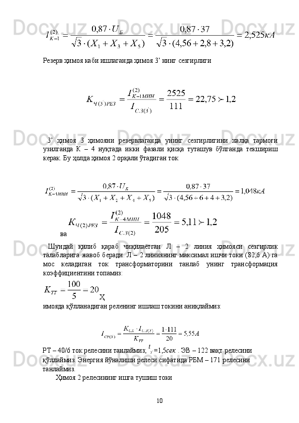 Резерв ҳимоя каби ишлаганда ҳимоя 3’ нинг сезгирлиги 
 
 
  3’   ҳимоя   3   ҳимояни   резервлаганда   унинг   сезгирлигини   халқа   тармоғи
узилганда   К   –   4   нуқтада   икки   фазали   қисқа   туташув   бўлганда   текшириш
керак. Бу ҳолда ҳимоя 2 орқали ўтадиган ток 
 
 
ва 
  Шундай   қилиб   қараб   чиқилаётган   Л   –   2   линия   ҳимояси   сезгирлик
талабларига жавоб беради. Л – 2 линиянинг максимал ишчи токи (82,6 А) га
мос   келадиган   ток   трансформаторини   танлаб   унинг   трансформация
коэффициентини топамиз: 
Ҳ
имояда қўлланадиган реленинг ишлаш токини аниқлаймиз: 
 
РТ – 40/6 ток релесини танлаймиз;  t
3 '  = 1,5 сек  . ЭВ – 122 вақт релесини 
қўллаймиз. Энергия йўналиши релеси сифатида РБМ – 171 релесини 
танлаймиз. 
  Ҳимоя 2 релесининг ишга тушиш токи 
  10   