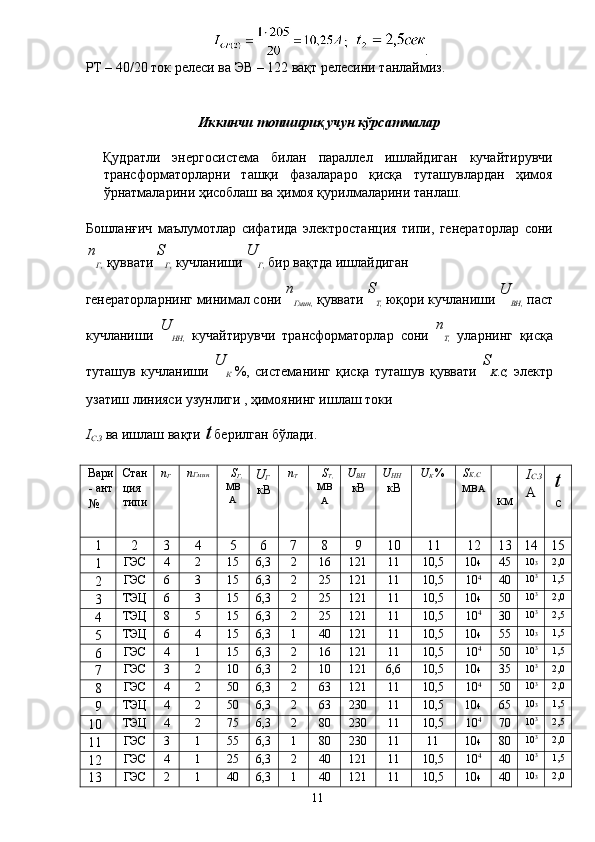 . 
РТ – 40/20 ток релеси ва ЭВ – 122 вақт релесини танлаймиз. 
 
 
Иккинчи топшириқ учун кўрсатмалар 
 
Қудратли   энергосистема   билан   параллел   ишлайдиган   кучайтирувчи
трансформаторларни   ташқи   фазалараро   қисқа   туташувлардан   ҳимоя
ўрнатмаларини ҳисоблаш ва ҳимоя қурилмаларини танлаш. 
 
Бошланғич   маълумотлар   сифатида   электростанция   типи,   генераторлар   сони
n
Г,  қуввати  S
Г,  кучланиши  U
Г,  бир вақтда ишлайдиган 
генераторларнинг минимал сони  n
Гмин,  қуввати  S
T,  юқори кучланиши  U
ВН,  паст
кучланиши   U
НН,   кучайтирувчи   трансформаторлар   сони   n
Т,   уларнинг   қисқа
туташув   кучланиши   U
К   %,   системанинг   қисқа   туташув   қуввати   S
K . C,   электр
узатиш линияси узунлиги  , ҳимоянинг ишлаш токи 
I
С . З  ва ишлаш вақти  t  берилган бўлади. 
 
Вари
- ант 
№ 
  Стан 
ция 
типи  n
Г  
n Гмин   S
Г,
МВ
А  U
Г 
кВ  n
Т   S
T,
МВ
А   U
ВН  
кВ  U
НН  
кВ  U
К  % 
S K . C  
МВА    
км   I С . З
А   t
с  
1  2  3  4  5  6  7  8  9  10  11  12  13  14  15 
1  ГЭС  4  2  15  6,3  2  16  121  11  10,5  10 4  45  10 3  2,0 
2  ГЭС  6  3  15  6,3  2  25  121  11  10,5  10 4
  40  10 3
  1,5 
3  ТЭЦ  6  3  15  6,3  2  25  121  11  10,5  10 4  50  10 3
  2,0 
4  ТЭЦ  8  5  15  6,3  2  25  121  11  10,5  10 4
  30  10 3
  2,5 
5  ТЭЦ  6  4  15  6,3  1  40  121  11  10,5  10 4  55  10 3  1,5 
6  ГЭС  4  1  15  6,3  2  16  121  11  10,5  10 4
  50  10 3
  1,5 
7  ГЭС  3  2  10  6,3  2  10  121  6,6  10,5  10 4  35  10 3
  2,0 
8  ГЭС  4  2  50  6,3  2  63  121  11  10,5  10 4
  50  10 3
  2,0 
9  ТЭЦ  4  2  50  6,3  2  63  230  11  10,5  10 4  65  10 3  1,5 
10  ТЭЦ  4  2  75  6,3  2  80  230  11  10,5  10 4
  70  10 3
  2,5 
11  ГЭС  3  1  55  6,3  1  80  230  11  11  10 4  80  10 3
  2,0 
12  ГЭС  4  1  25  6,3  2  40  121  11  10,5  10 4
  40  10 3
  1,5 
13  ГЭС  2  1  40  6,3  1  40  121  11  10,5  10 4  40  10 3  2,0 
  11   