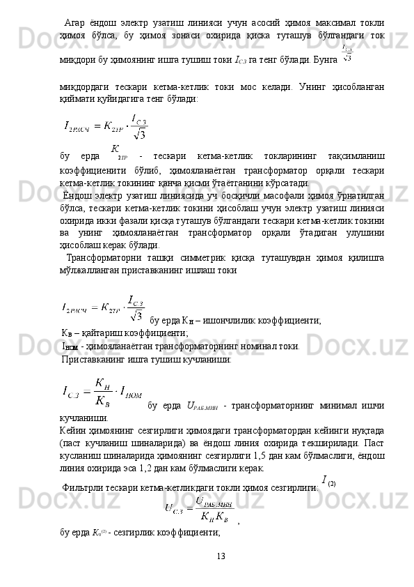   Агар   ёндош   электр   узатиш   линияси   учун   асосий   ҳимоя   максимал   токли
ҳимоя   бўлса,   бу   ҳимоя   зонаси   охирида   қиска   туташув   бўлгандаги   ток
миқдори бу ҳимоянинг ишга тушиш токи  I
С . З  га тенг бўлади. Бунга 
миқдордаги   тескари   кетма-кетлик   токи   мос   келади.   Унинг   ҳисобланган
қиймати қуйидагига тенг бўлади: 
 
бу   ерда   К
2 ТР   -   тескари   кетма-кетлик   токларининг   тақсимланиш
коэффициенити   бўлиб,   ҳимояланаётган   трансформатор   орқали   тескари
кетма-кетлик токининг қанча қисми ўтаётганини кўрсатади. 
  Ёндош   электр   узатиш   линиясида   уч   босқичли   масофали   ҳимоя   ўрнатилган
бўлса,   тескари   кетма-кетлик   токини   ҳисоблаш   учун   электр   узатиш   линияси
охирида икки фазали қисқа туташув бўлгандаги тескари кетма-кетлик токини
ва   унинг   ҳимояланаётган   трансформатор   орқали   ўтадиган   улушини
ҳисоблаш керак бўлади. 
  Трансформаторни   ташқи   симметрик   қисқа   туташувдан   ҳимоя   қилишга
мўлжалланган приставканинг ишлаш токи 
 бу ерда К
Н  – ишончлилик коэффициенти; 
 К
В  – қайтариш коэффициенти; 
 I
НОМ  - ҳимояланаётган трансформаторнинг номинал токи. 
 Приставканинг ишга тушиш кучланиши: 
  бу   ерда   U
РАБ . МИН   -   трансформаторнинг   минимал   ишчи
кучланиши. 
Кейин ҳимоянинг сезгирлиги ҳимоядаги трансформатордан кейинги нуқтада
(паст   кучланиш   шиналарида)   ва   ёндош   линия   охирида   текширилади.   Паст
кусланиш шиналарида ҳимоянинг сезгирлиги 1,5 дан кам бўлмаслиги, ёндош
линия охирида эса 1,2 дан кам бўлмаслиги керак. 
 Фильтрли тескари кетма-кетликдаги токли ҳимоя сезгирлиги:  I 
(2)
, 
бу ерда  К
Ч (2) 
- сезгирлик коэффициенти; 
  13   