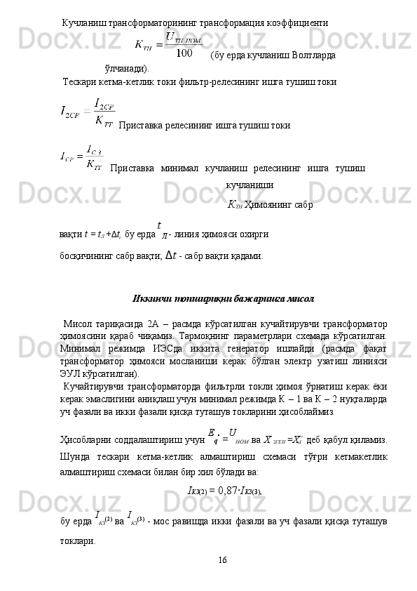  Кучланиш трансформаторининг трансформация коэффициенти 
 (бу ерда кучланиш Волтларда 
ўлчанади). 
 Тескари кетма-кетлик токи фильтр-релесининг ишга тушиш токи 
 Приставка релесининг ишга тушиш токи 
  Приставка   минимал   кучланиш   релесининг   ишга   тушиш
кучланиши 
К
ТН  Ҳимоянинг сабр 
вақти  t  =  t
Л  + Δ t,  бу ерда  t
Л  - линия ҳимояси охирги 
босқичининг сабр вақти;  Δ t  - сабр вақти қадами. 
 
 
Иккинчи топшириқни бажаришга мисол 
 
  Мисол   тариқасида   2А   –   расмда   кўрсатилган   кучайтирувчи   трансформатор
ҳимоясини   қараб   чиқамиз.   Тармоқнинг   параметрлари   схемада   кўрсатилган.
Минимал   режимда   ИЭСда   иккита   генератор   ишлайди   (расмда   фақат
трансформатор   ҳимояси   мосланиши   керак   бўлган   электр   узатиш   линияси
ЭУЛ кўрсатилган). 
  Кучайтирувчи   трансформаторда   фильтрли   токли   ҳимоя   ўрнатиш   керак   ёки
керак эмаслигини аниқлаш учун минимал режимда К – 1 ва К – 2 нуқталарда
уч фазали ва икки фазали қисқа туташув токларини ҳисоблаймиз. 
Ҳисобларни соддалаштириш учун   E
q ''  
= U
НОМ   ва   Х  
2 ГЕН   = Х
d ''
  деб қабул қиламиз.
Шунда   тескари   кетма-кетлик   алмаштириш   схемаси   тўғри   кетмакетлик
алмаштириш схемаси билан бир хил бўлади ва: 
I КЗ (2)  =  0,87 · I КЗ (3),  
бу ерда   I
КЗ (2)
  ва   I
КЗ (3)
  - мос равишда икки фазали ва уч фазали қисқа туташув
токлари. 
  16   