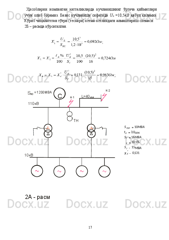   Ҳисобларни   номланган   катталикларда   кучланишнинг   ўртача   қийматлари
учун   олиб   борамиз.   Базис   кучланиши   сифатида   U
Б   = 10,5 кВ   қабул   қиламиз.
Кўриб чиқилаётган тўғри (тескари) кетма-кетликдаги алмаштириш схемаси 
2Б – расмда кўрсатилган. 
 
 
 
 
  2А - расм  
 
  17  С
кВ10 ТН110 кВ К-1 К-2
S
КС =1200 MBA
L=40
км
           131,015 %5,1016 0,3 10
"
-- === =
dГKTЛ ЛЭП
Х МВАS MBAS секt MBAS

  